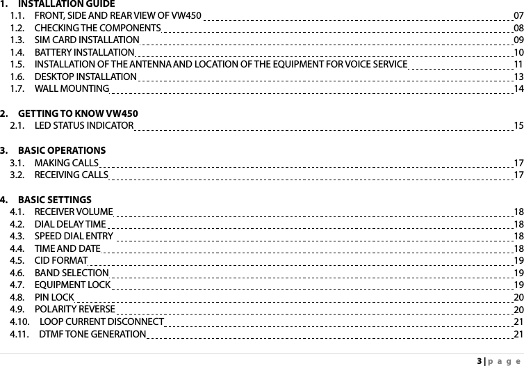 3 | page 1.  INSTALLATION GUIDE 1.1.  FRONT, SIDE AND REAR VIEW OF VW450                    07 1.2.  CHECKING THE COMPONENTS                      08 1.3.  SIM CARD INSTALLATION                      09 1.4.  BATTERY INSTALLATION                      10 1.5.  INSTALLATION OF THE ANTENNA AND LOCATION OF THE EQUIPMENT FOR VOICE SERVICE            11 1.6.  DESKTOP INSTALLATION                      13 1.7.  WALL MOUNTING                        14  2.  GETTING TO KNOW VW450 2.1.  LED STATUS INDICATOR                      15  3.  BASIC OPERATIONS  3.1.  MAKING CALLS                        17 3.2.  RECEIVING CALLS                        17  4.  BASIC SETTINGS  4.1.  RECEIVER VOLUME                       18 4.2.  DIAL DELAY TIME                        18 4.3.  SPEED DIAL ENTRY                       18 4.4.  TIME AND DATE                        18 4.5.  CID FORMAT                        19 4.6.  BAND SELECTION                        19 4.7.  EQUIPMENT LOCK                       19 4.8.  PIN LOCK                        20 4.9.  POLARITY REVERSE                       20 4.10.  LOOP CURRENT DISCONNECT                      21 4.11.  DTMF TONE GENERATION                      21 