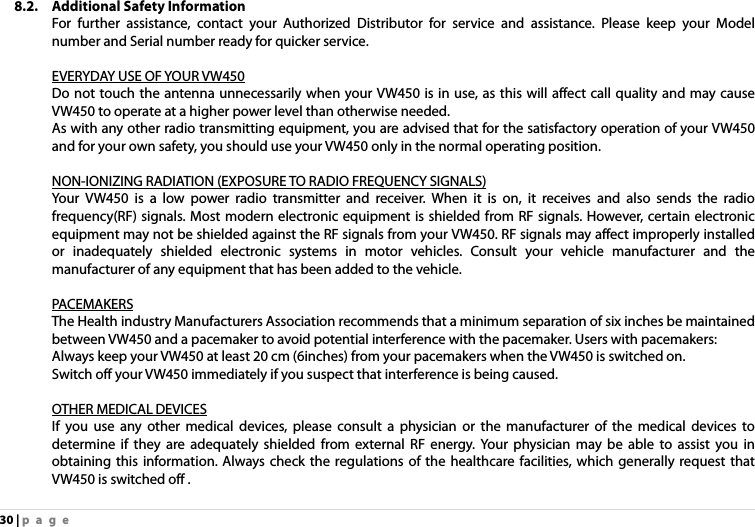 30 | page 8.2. Additional Safety Information For further assistance, contact your Authorized Distributor for service and assistance. Please keep your Model number and Serial number ready for quicker service.  EVERYDAY USE OF YOUR VW450 Do not touch the antenna unnecessarily when your VW450 is in use, as this will affect call quality and may cause VW450 to operate at a higher power level than otherwise needed. As with any other radio transmitting equipment, you are advised that for the satisfactory operation of your VW450 and for your own safety, you should use your VW450 only in the normal operating position.  NON-IONIZING RADIATION (EXPOSURE TO RADIO FREQUENCY SIGNALS) Your VW450 is a low power radio transmitter and receiver. When it is on, it receives and also sends the radio frequency(RF) signals. Most modern electronic equipment is shielded from RF signals. However, certain electronic equipment may not be shielded against the RF signals from your VW450. RF signals may affect improperly installed or inadequately shielded electronic systems in motor vehicles. Consult your vehicle manufacturer and the manufacturer of any equipment that has been added to the vehicle.    PAC EMAKERS The Health industry Manufacturers Association recommends that a minimum separation of six inches be maintained between VW450 and a pacemaker to avoid potential interference with the pacemaker. Users with pacemakers: Always keep your VW450 at least 20 cm (6inches) from your pacemakers when the VW450 is switched on. Switch off your VW450 immediately if you suspect that interference is being caused.  OTHER MEDICAL DEVICES If you use any other medical devices, please consult a physician or the manufacturer of the medical devices to determine if they are adequately shielded from external RF energy. Your physician may be able to assist you in obtaining this information. Always check the regulations of the healthcare facilities, which generally request that VW450 is switched off . 