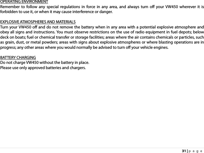 31 | page OPERATING ENVIRONMENT Remember to follow any special regulations in force in any area, and always turn off your VW450 wherever it is forbidden to use it, or when it may cause interference or danger.  EXPLOSIVE ATMOSPHERES AND MATERIALS Turn your VW450 off and do not remove the battery when in any area with a potential explosive atmosphere and obey all signs and instructions. You must observe restrictions on the use of radio equipment in fuel depots; below deck on boats; fuel or chemical transfer or storage facilities; areas where the air contains chemicals or particles, such as grain, dust, or metal powders; areas with signs about explosive atmospheres or where blasting operations are in progress; any other areas where you would normally be advised to turn off your vehicle engines.  BATTERY CHARGING Do not charge VW450 without the battery in place. Please use only approved batteries and chargers.  