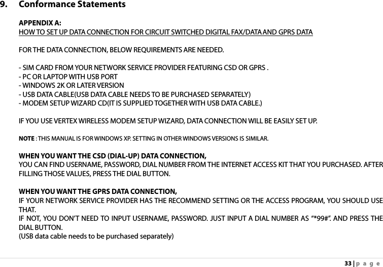 33 | page 9. Conformance Statements  APPENDIX A: HOW TO SET UP DATA CONNECTION FOR CIRCUIT SWITCHED DIGITAL FAX/DATA AND GPRS DATA  FOR THE DATA CONNECTION, BELOW REQUIREMENTS ARE NEEDED.  - SIM CARD FROM YOUR NETWORK SERVICE PROVIDER FEATURING CSD OR GPRS . - PC OR LAPTOP WITH USB PORT - WINDOWS 2K OR LATER VERSION - USB DATA CABLE(USB DATA CABLE NEEDS TO BE PURCHASED SEPARATELY) - MODEM SETUP WIZARD CD(IT IS SUPPLIED TOGETHER WITH USB DATA CABLE.)  IF YOU USE VERTEX WIRELESS MODEM SETUP WIZARD, DATA CONNECTION WILL BE EASILY SET UP.  NOTE : THIS MANUAL IS FOR WINDOWS XP. SETTING IN OTHER WINDOWS VERSIONS IS SIMILAR.    WHEN YOU WANT THE CSD (DIAL-UP) DATA CONNECTION, YOU CAN FIND USERNAME, PASSWORD, DIAL NUMBER FROM THE INTERNET ACCESS KIT THAT YOU PURCHASED. AFTER FILLING THOSE VALUES, PRESS THE DIAL BUTTON.  WHEN YOU WANT THE GPRS DATA CONNECTION,   IF YOUR NETWORK SERVICE PROVIDER HAS THE RECOMMEND SETTING OR THE ACCESS PROGRAM, YOU SHOULD USE THAT. IF NOT, YOU DON’T NEED TO INPUT USERNAME, PASSWORD. JUST INPUT A DIAL NUMBER AS “*99#”. AND PRESS THE DIAL BUTTON. (USB data cable needs to be purchased separately)   