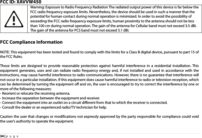 34 | page FCC ID: XAVVW450 Warning: Exposure to Radio Frequency Radiation The radiated output power of this device is far below the FCC radio frequency exposure limits. Nevertheless, the device should be used in such a manner that the potential for human contact during normal operation is minimized. In order to avoid the possibility of exceeding the FCC radio frequency exposure limits, human proximity to the antenna should not be less than 100 cm during normal operation. The gain of the antenna for Cellular band must not exceed 3.5 dBi. The gain of the antenna for PCS band must not exceed 3.1 dBi.  FCC Compliance Information  NOTE: This equipment has been tested and found to comply with the limits for a Class B digital device, pursuant to part 15 of the FCC Rules.    These limits are designed to provide reasonable protection against harmful interference in a residential installation. This equipment generates, uses and can radiate radio frequency energy and, if not installed and used in accordance with the instructions, may cause harmful interference to radio communications. However, there is no guarantee that interference will not occur in a particular installation. If this equipment does cause harmful interference to radio or television reception, which can be determined by turning the equipment off and on, the user is encouraged to try to correct the interference by one or more of the following measures:   - Reorient or relocate the receiving antenna. - Increase the separation between the equipment and receiver. - Connect the equipment into an outlet on a circuit different from that to which the receiver is connected. - Consult the dealer or an experienced radio/TV technician for help.  Caution the user that changes or modifications not expressly approved by the party responsible for compliance could void the user’s authority to operate the equipment. 