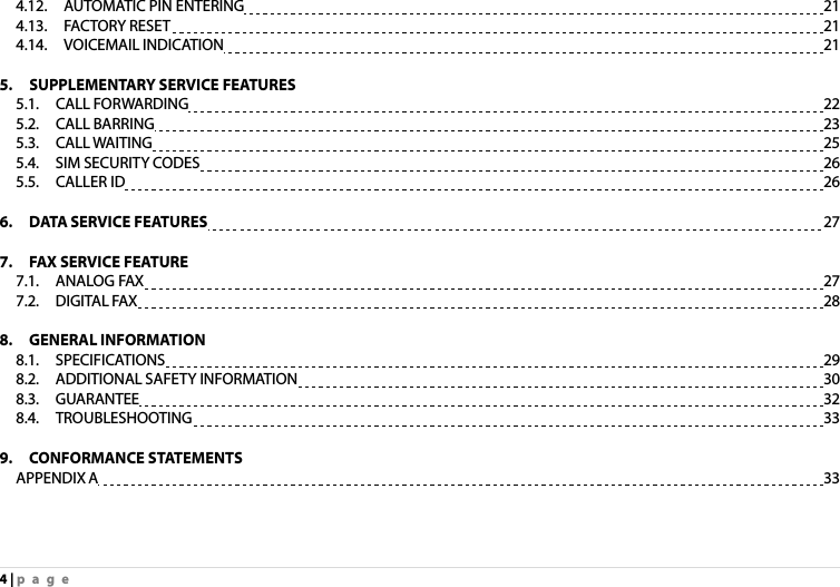 4 | page 4.12.  AUTOMATIC PIN ENTERING                      21 4.13.  FACTORY RESET                           21 4.14.  VOICEMAIL INDICATION                      21  5.  SUPPLEMENTARY SERVICE FEATURES   5.1.  CALL FORWARDING                      22 5.2.  CALL BARRING                        23 5.3.  CALL WAITING                        25 5.4.  SIM SECURITY CODES                      26 5.5.  CALLER ID                        26  6.  DATA SERVICE FEATURES                      27  7.    FAX SERVICE FEATURE 7.1.  ANALOG FAX                        27 7.2.  DIGITAL FAX                        28  8.  GENERAL INFORMATION 8.1.  SPECIFICATIONS                        29 8.2.  ADDITIONAL SAFETY INFORMATION                    30 8.3.  GUARANTEE                        32 8.4.  TROUBLESHOOTING                      33  9.  CONFORMANCE STATEMENTS APPENDIX A                        33 