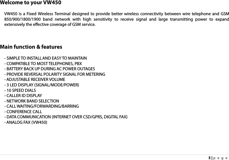 5 | page Welcome to your VW450  VW450 is a Fixed Wireless Terminal designed to provide better wireless connectivity between wire telephone and GSM 850/900/1800/1900 band network with high sensitivity to receive signal and large transmitting power to expand extensively the effective coverage of GSM service.      Main function &amp; features  - SIMPLE TO INSTALL AND EASY TO MAINTAIN - COMPATIBLE TO MOST TELEPHONES, PBX - BATTERY BACK UP DURING AC POWER OUTAGES - PROVIDE REVERSAL POLARITY SIGNAL FOR METERING - ADJUSTABLE RECEIVER VOLUME - 3 LED DISPLAY (SIGNAL/MODE/POWER) - 10 SPEED DIALS - CALLER ID DISPLAY - NETWORK BAND SELECTION - CALL WAITING/FORWARDING/BARRING - CONFERENCE CALL - DATA COMMUNICATION (INTERNET OVER CSD/GPRS, DIGITAL FAX) - ANALOG FAX (VW450) 