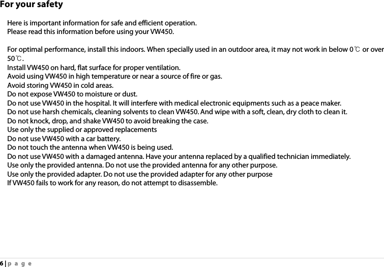 6 | page For your safety  Here is important information for safe and efficient operation.   Please read this information before using your VW450.      For optimal performance, install this indoors. When specially used in an outdoor area, it may not work in below 0℃ or over 50℃. Install VW450 on hard, flat surface for proper ventilation. Avoid using VW450 in high temperature or near a source of fire or gas. Avoid storing VW450 in cold areas. Do not expose VW450 to moisture or dust. Do not use VW450 in the hospital. It will interfere with medical electronic equipments such as a peace maker. Do not use harsh chemicals, cleaning solvents to clean VW450. And wipe with a soft, clean, dry cloth to clean it.   Do not knock, drop, and shake VW450 to avoid breaking the case.   Use only the supplied or approved replacements   Do not use VW450 with a car battery.   Do not touch the antenna when VW450 is being used. Do not use VW450 with a damaged antenna. Have your antenna replaced by a qualified technician immediately. Use only the provided antenna. Do not use the provided antenna for any other purpose. Use only the provided adapter. Do not use the provided adapter for any other purpose If VW450 fails to work for any reason, do not attempt to disassemble. 