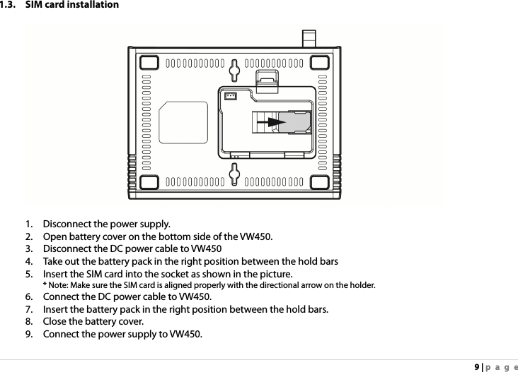 9 | page 1.3. SIM card installation    1.    Disconnect the power supply. 2.    Open battery cover on the bottom side of the VW450. 3.    Disconnect the DC power cable to VW450   4.    Take out the battery pack in the right position between the hold bars 5.    Insert the SIM card into the socket as shown in the picture. * Note: Make sure the SIM card is aligned properly with the directional arrow on the holder. 6.    Connect the DC power cable to VW450. 7.    Insert the battery pack in the right position between the hold bars. 8.    Close the battery cover. 9.    Connect the power supply to VW450. 