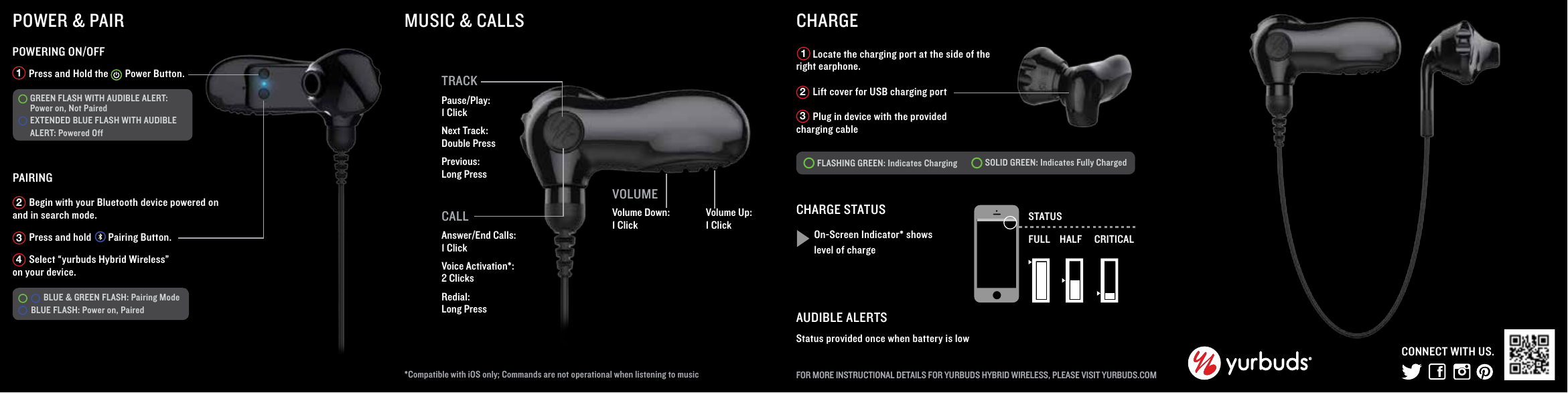 VOLUMEVolume Down: 1 ClickMUSIC &amp; CALLS*Compatible with iOS only; Commands are not operational when listening to music CALLAnswer/End Calls: 1 ClickVoice Activation*: 2 Clicks Redial: Long Press       Press and Hold the       Power Button. PAIRINGPOWERING ON/OFF1POWER &amp; PAIR       Begin with your Bluetooth device powered on and in search mode.         Press and hold       Pairing Button.        Select &ldquo;yurbuds Hybrid Wireless&rdquo; on your device. 234Volume Up: 1 ClickCHARGE       Locate the charging port at the side of the right earphone.       Lift cover for USB charging port       Plug in device with the provided charging cableFLASHING GREEN: Indicates Charging SOLID GREEN: Indicates Fully Charged  CHARGE STATUSOn-Screen Indicator* shows level of chargeSTATUSFULL HALF CRITICALAUDIBLE ALERTSStatus provided once when battery is lowFOR MORE INSTRUCTIONAL DETAILS FOR YURBUDS HYBRID WIRELESS, PLEASE VISIT YURBUDS.COM123CONNECT WITH US.      BLUE &amp; GREEN FLASH: Pairing Mode BLUE FLASH: Power on, Paired  GREEN FLASH WITH AUDIBLE ALERT: Power on, Not Paired EXTENDED BLUE FLASH WITH AUDIBLE ALERT: Powered OffTRACKPause/Play:1 ClickNext Track: Double PressPrevious: Long Press
