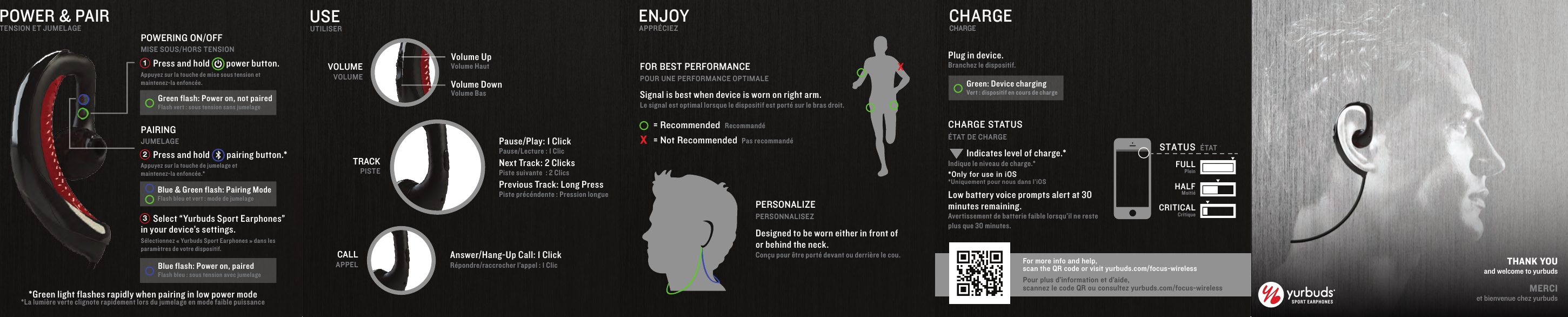 SPORT EARPHONE STHANK YOUand welcome to yurbudsMERCIet bienvenue chez yurbuds      Press and hold        power button. Appuyez sur la touche de mise sous tension et maintenez-la enfonc&eacute;e.      Press and hold        pairing button.* Appuyez sur la touche de jumelage et maintenez-la enfonc&eacute;e.*POWER &amp; PAIRTENSION ET JUMELAGESignal is best when device is worn on right arm.Le signal est optimal lorsque le dispositif est port&eacute; sur le bras droit.Designed to be worn either in front of or behind the neck.Con&ccedil;u pour &ecirc;tre port&eacute; devant ou derri&egrave;re le cou.ENJOYAPPR&Eacute;CIEZ&Eacute;TAT DE CHARGECHARGE STATUSCHARGECHARGEUSEUTILISERVolume UpVolume DownVolume HautVolume BasVOLUMEVOLUMEPause/Play: 1 ClickPause/Lecture : 1 ClicNext Track: 2 ClicksPiste suivante  : 2 ClicsPrevious Track: Long PressPiste pr&eacute;c&eacute;ndente : Pression longueTRACKPISTECALLAPPELAnswer/Hang-Up Call: 1 ClickR&eacute;pondre/raccrocher l&rsquo;appel : 1 ClicFOR BEST PERFORMANCEPOUR UNE PERFORMANCE OPTIMALEPOWERING ON/OFFMISE SOUS/HORS TENSIONPAIRINGJUMELAGEPERSONALIZEPERSONNALISEZPlug in device. Branchez le dispositif.X= RecommendedRecommand&eacute;= Not RecommendedPas recommand&eacute;*La lumi&egrave;re verte clignote rapidement lors du jumelage en mode faible puissance*Green light flashes rapidly when pairing in low power mode      Select &ldquo;Yurbuds Sport Earphones&rdquo; in your device&rsquo;s settings.S&eacute;lectionnez &laquo; Yurbuds Sport Earphones &raquo; dans les param&egrave;tres de votre dispositif.Green flash: Power on, not pairedFlash vert : sous tension sans jumelageGreen: Device chargingVert : dispositif en cours de chargeBlue &amp; Green flash: Pairing ModeFlash bleu et vert : mode de jumelage Blue flash: Power on, pairedFlash bleu : sous tension avec jumelage123*Only for use in iOS*Uniquement pour nous dans l&rsquo;iOS         Indicates level of charge.*Indique le niveau de charge.*      Low battery voice prompts alert at 30 minutes remaining.Avertissement de batterie faible lorsqu&rsquo;il ne reste plus que 30 minutes.For more info and help, scan the QR code or visit yurbuds.com/focus-wirelessPour plus d&rsquo;information et d&rsquo;aide,scannez le code QR ou consultez yurbuds.com/focus-wirelessSTATUS &Eacute;TATFULLPleinHALFMoiti&eacute;CRITICALCritique