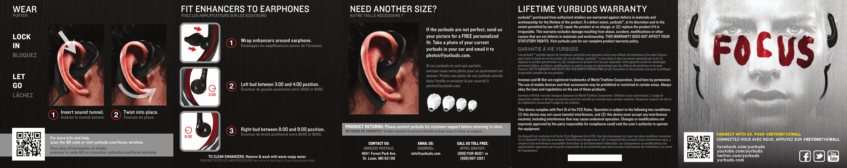 FIT ENHANCERS TO EARPHONESFIXEZ LES AMPLIFICATEURS SUR LES &Eacute;COUTEURS12WEARPORTERLOCK INBLOQUEZLET GOL&Acirc;CHEZInsert sound tunnel.Ins&eacute;rez le tunnel sonore.Twist into place.Tournez en place.For more info and help, scan the QR code or visit yurbuds.com/focus-wirelessPour plus d&rsquo;information et d&rsquo;aide,scannez le code QR ou consultez yurbuds.com/focus-wirelessNEED ANOTHER SIZE?AUTRE TAILLE N&Eacute;CESSAIRE ?If the yurbuds are not perfect, send us your picture for a FREE personalized fit. Take a photo of your current yurbuds in your ear and email it to photos@yurbuds.com.Si vos yurbuds ne sont pas parfaits, envoyez-nous votre photo pour un ajustement sur mesure. Prenez une photo de vos yurbuds actuels dans l&rsquo;oreille et envoyez-la par courriel &agrave; photos@yurbuds.com.PRODUCT RETURNS: Please contact yurbuds for customer support before returning to store.RETOURS DE PRODUITS: Veuillez contacter le service client&egrave;le yurbuds avant le retour au magasin.CONTACT US:ADRESSE POSTALE:4041 Forest Park Ave.St. Louis, MO 63108CALL US TOLL FREE:APPEL GRATUIT:(888)YUR-BUD1 or(888)987-2831EMAIL US:COURRIEL:info@yurbuds.comLIFETIME YURBUDS WARRANTYyurbuds&reg; purchased from authorized retailers are warranted against defects in materials and workmanship for the lifetime of the product. If a defect exists, yurbuds&reg;, at its discretion and to the extent permitted by law will (I) repair the product at no charge, or (2) replace the product if it is irreparable. This warranty excludes damage resulting from abuse, accident, modifications or other causes that are not defects in materials and workmanship. THIS WARRANTY DOES NOT AFFECT YOUR STATUTORY RIGHTS. Visit yurbuds.com for our complete product warranty policy.GARANTIE &Agrave; VIE YURBUDSLes yurbuds&trade; achet&eacute;s aupr&egrave;s de revendeurs autoris&eacute;s sont garantis contre tous d&eacute;fauts de mat&eacute;riaux et de main d&rsquo;&oelig;uvre pour toute la dur&eacute;e de vie du produit. En cas de d&eacute;faut, yurbuds&trade;, &agrave; son choix et dans la mesure autoris&eacute;e par la loi (1) r&eacute;parera le produit gratuitement ou (2) remplacera le produit s&rsquo;il n&rsquo;est pas r&eacute;parable. Cette garantie exclut les dommages provenant d&rsquo;abus, accidents, modifications ou autres causes ne repr&eacute;sentant pas des d&eacute;fauts de mat&eacute;riaux et de main d&rsquo;&oelig;uvre. CETTE GARANTIE N&rsquo;AFFECTE PAS VOS DROITS PR&Eacute;VUS PAR LA LOI. Consultez le site yurbuds.com pour la politique de garantie compl&egrave;te de nos produits.Ironman and M-Dot are registered trademarks of World Triathlon Corporation. Used here by permission. The use of mobile devices and their accessories may be prohibited or restricted in certain areas. Always obey the laws and regulations on the use of these products.Ironman et M-Dot sont des marques d&eacute;pos&eacute;es de World Triathlon Corporation. Utilis&eacute;es ici par autorisation. L'usage de dispositifs mobiles et de leurs accessoires peut &ecirc;tre interdit ou restreint dans certains endroits. Respectez toujours les lois et les r&egrave;glements concernant l&rsquo;usage de ces produits.This device complies with Part 15 of the FCC Rules. Operation is subject to the following two conditions: (1) this device may not cause harmful interference, and (2) this device must accept any interference received, including interference that may cause undesired operation. Changes or modifications not expressly approved by the party responsible for compliance could void the user's authority to operate the equipment.Ce dispositif est conforme &agrave; la Partie 15 du R&egrave;glement de la FCC. Son fonctionnement est sujet aux deux conditions suivantes : (1) ce dispositif ne doit pas provoquer d&rsquo;interf&eacute;rence dangereuse et (2) ce dispositif doit accepter toute interf&eacute;rence re&ccedil;ue, y compris toute interf&eacute;rence susceptible d&rsquo;entra&icirc;ner un fonctionnement ind&eacute;sirable. Les changements ou modifications non express&eacute;ment approuv&eacute;s par la partie responsable de la conformit&eacute; pourraient annuler l&rsquo;autorisation de l&rsquo;utilisateur &agrave; ce servir de l&rsquo;&eacute;quipement.Wrap enhancers around earphone.Enveloppez les amplificateurs autour de l&rsquo;&eacute;couteur.Left bud between 3:00 and 4:00 position.&Eacute;couteur de gauche positionn&eacute; entre 3h00 et 4h00. Right bud between 8:00 and 9:00 position.&Eacute;couteur de droite positionn&eacute; entre 8h00 et 9h00. 1233:00LLR9:00TO CLEAN ENHANCERS: Remove &amp; wash with warm soapy water.POUR NETTOYER LES AMPLIFICATEURS: les retirer et les laver &agrave; l&rsquo;eau savonneuse ti&egrave;de.facebook.com/yurbuds  youtube.com/yurbudstwitter.com/yurbuds  yurbuds.com CONNECT WITH US. PUSH #BEYONDTHEWALLCONNECTEZ-VOUS AVEC NOUS. APPUYEZ SUR #BEYONDTHEWALL