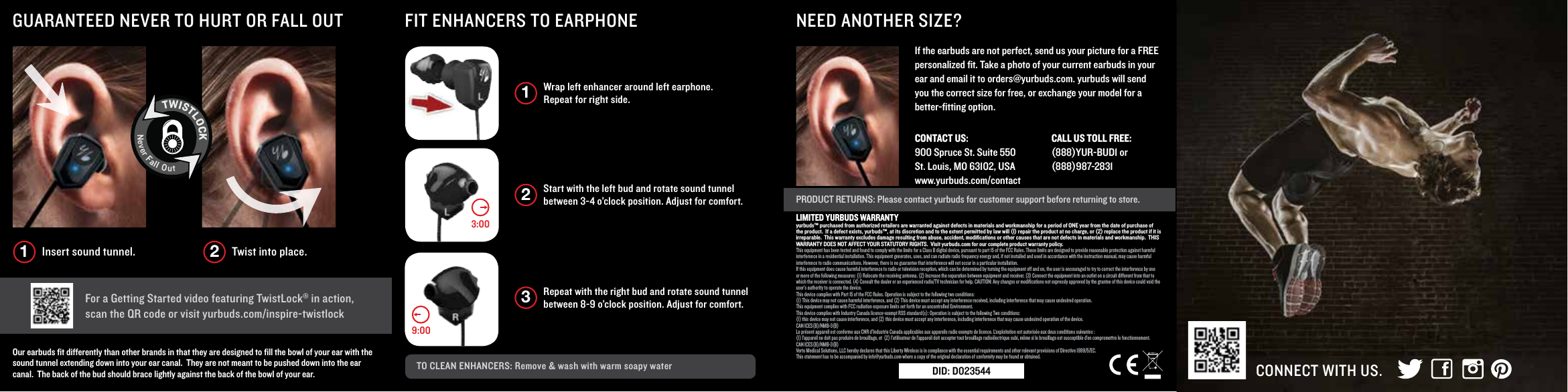Wrap left enhancer around left earphone. Repeat for right side. 1Start with the left bud and rotate sound tunnel between 3-4 o&rsquo;clock position. Adjust for comfort. 2Repeat with the right bud and rotate sound tunnel between 8-9 o&rsquo;clock position. Adjust for comfort. 3TO CLEAN ENHANCERS: Remove &amp; wash with warm soapy water CONNECT WITH US.PRODUCT RETURNS: Please contact yurbuds for customer support before returning to store.NEED ANOTHER SIZE?FIT ENHANCERS TO EARPHONEGUARANTEED NEVER TO HURT OR FALL OUT For a Getting Started video featuring TwistLock&reg; in action, scan the QR code or visit yurbuds.com/inspire-twistlockOur earbuds ﬁt differently than other brands in that they are designed to ﬁll the bowl of your ear with the sound tunnel extending down into your ear canal.  They are not meant to be pushed down into the ear canal.  The back of the bud should brace lightly against the back of the bowl of your ear.If the earbuds are not perfect, send us your picture for a FREE personalized ﬁt. Take a photo of your current earbuds in your ear and email it to orders@yurbuds.com. yurbuds will send you the correct size for free, or exchange your model for a better-ﬁtting option.9:003:00Insert sound tunnel. Twist into place.1 2TWISTLOCKNeverFallOutCONTACT US:    900 Spruce St. Suite 550St. Louis, MO 63102, USAwww.yurbuds.com/contact CALL US TOLL FREE:    (888)YUR-BUD1 or (888)987-2831LIMITED YURBUDS WARRANTYyurbuds&trade; purchased from authorized retailers are warranted against defects in materials and workmanship for a period of ONE year from the date of purchase of the product.  If a defect exists, yurbuds&trade;, at its discretion and to the extent permitted by law will (I) repair the product at no charge, or (2) replace the product if it is irreparable.  This warranty excludes damage resulting from abuse, accident, modiﬁcations or other causes that are not defects in materials and workmanship.  THIS WARRANTY DOES NOT AFFECT YOUR STATUTORY RIGHTS.  Visit yurbuds.com for our complete product warranty policy.This equipment has been tested and found to comply with the limits for a Class B digital device, pursuant to part 15 of the FCC Rules. These limits are designed to provide reasonable protection against harmful interference in a residential installation. This equipment generates, uses, and can radiate radio frequency energy and, if not installed and used in accordance with the instruction manual, may cause harmfulinterference to radio communications. However, there is no guarantee that interference will not occur in a particular installation.If this equipment does cause harmful interference to radio or television reception, which can be determined by turning the equipment off and on, the user is encouraged to try to correct the interference by one or more of the following measures: (1) Relocate the receiving antenna. (2) Increase the separation between equipment and receiver. (3) Connect the equipment into an outlet on a circuit different from that to which the receiver is connected. (4) Consult the dealer or an experienced radio/TV technician for help. CAUTION: Any changes or modiﬁcations not expressly approved by the grantee of this device could void the user&rsquo;s authority to operate the device.This device complies with Part 15 of the FCC Rules. Operation is subject to the following two conditions:(1) This device may not cause harmful interference, and (2) This device must accept any interference received, including interference that may cause undesired operation. This equipment complies with FCC radiation exposure limits set forth for an uncontrolled Environment.This device complies with Industry Canada licence-exempt RSS standard(s): Operation is subject to the following Two conditions:(1) this device may not cause interference, and (2) this device must accept any interference, including interference that may cause undesired operation of the device.CAN ICES(B)/NMB-3(B)Le pr&eacute;sent appareil est conforme aux CNR d&rsquo;Industrie Canada applicables aux appareils radio exempts de licence. L&rsquo;exploitation est autoris&eacute;e aux deux conditions suivantes :(1) l&rsquo;appareil ne doit pas produire de brouillage, et  (2) l&rsquo;utilisateur de l&rsquo;appareil doit accepter tout brouillage radio&eacute;lectrique subi, m&ecirc;me si le brouillage est susceptible d&rsquo;en compromettre le fonctionnement.CAN ICES(B)/NMB-3(B)Verto Medical Solutions, LLC hereby declares that this Liberty Wireless is in compliance with the essential requirements and other relevant provisions of Directive 1999/5/EC.  This statement has to be accompanied by info@yurbuds.com where a copy of the original declaration of conformity may be found or obtained.DID: D023544