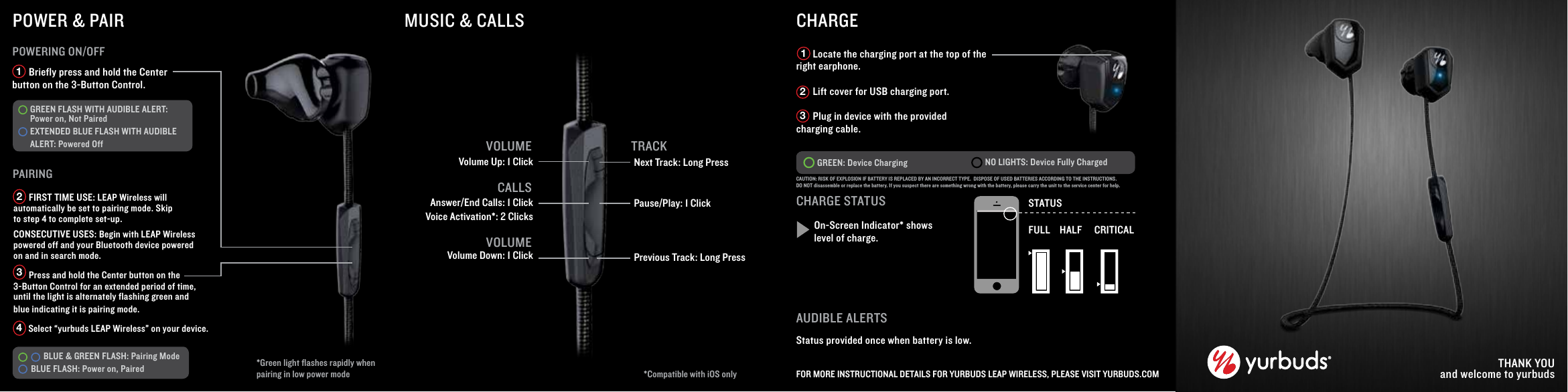        Briefly press and hold the Center button on the 3-Button Control.PAIRINGPOWERING ON/OFFGREEN FLASH WITH AUDIBLE ALERT: Power on, Not Paired EXTENDED BLUE FLASH WITH AUDIBLE ALERT: Powered Off      BLUE &amp; GREEN FLASH: Pairing Mode BLUE FLASH: Power on, Paired  1TRACKVolume Up: 1 ClickVolume Down: 1 ClickNext Track: Long PressPause/Play: 1 ClickPrevious Track: Long PressCHARGE       Locate the charging port at the top of the right earphone.       Lift cover for USB charging port.       Plug in device with the provided charging cable.GREEN: Device Charging NO LIGHTS: Device Fully Charged  THANK YOUand welcome to yurbudsCHARGE STATUSOn-Screen Indicator* shows level of charge.STATUSFULL HALF CRITICAL       FIRST TIME USE: LEAP Wireless will automatically be set to pairing mode. Skip to step 4 to complete set-up.  CONSECUTIVE USES: Begin with LEAP Wireless powered off and your Bluetooth device powered on and in search mode.       Press and hold the Center button on the 3-Button Control for an extended period of time, until the light is alternately flashing green and blue indicating it is pairing mode.       Select &ldquo;yurbuds LEAP Wireless&rdquo; on your device. 234MUSIC &amp; CALLSAnswer/End Calls: 1 ClickVoice Activation*: 2 ClicksAUDIBLE ALERTSStatus provided once when battery is low.FOR MORE INSTRUCTIONAL DETAILS FOR YURBUDS LEAP WIRELESS, PLEASE VISIT YURBUDS.COMPOWER &amp; PAIRCALLS123*Compatible with iOS only VOLUMEVOLUME*Green light ﬂashes rapidly when pairing in low power modeCAUTION: RISK OF EXPLOSION IF BATTERY IS REPLACED BY AN INCORRECT TYPE.  DISPOSE OF USED BATTERIES ACCORDING TO THE INSTRUCTIONS.DO NOT disassemble or replace the battery. If you suspect there are something wrong with the battery, please carry the unit to the service center for help.
