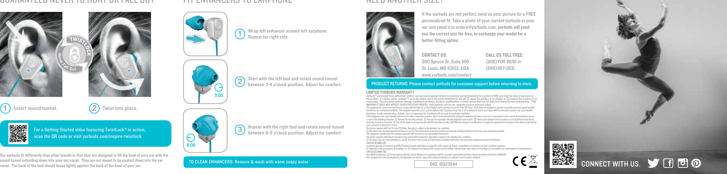 Wrap left enhancer around left earphone. Repeat for right side. 1Start with the left bud and rotate sound tunnel between 3-4 o&rsquo;clock position. Adjust for comfort. 2Repeat with the right bud and rotate sound tunnel between 8-9 o&rsquo;clock position. Adjust for comfort. 3TO CLEAN ENHANCERS: Remove &amp; wash with warm soapy water CONNECT WITH US.PRODUCT RETURNS: Please contact yurbuds for customer support before returning to store.NEED ANOTHER SIZE?FIT ENHANCERS TO EARPHONEGUARANTEED NEVER TO HURT OR FALL OUT For a Getting Started video featuring TwistLock&reg; in action, scan the QR code or visit yurbuds.com/inspire-twistlockOur earbuds ﬁt differently than other brands in that they are designed to ﬁll the bowl of your ear with the sound tunnel extending down into your ear canal.  They are not meant to be pushed down into the ear canal.  The back of the bud should brace lightly against the back of the bowl of your ear.If the earbuds are not perfect, send us your picture for a FREE personalized ﬁt. Take a photo of your current earbuds in your ear and email it to orders@yurbuds.com. yurbuds will send you the correct size for free, or exchange your model for a better-ﬁtting option.9:003:00Insert sound tunnel. Twist into place.1 2TWISTLOCKTMNeverFallOutCONTACT US:    900 Spruce St. Suite 550St. Louis, MO 63102, USAwww.yurbuds.com/contact CALL US TOLL FREE:    (888)YUR-BUD1 or (888)987-2831LIMITED YURBUDS WARRANTYyurbuds&trade; purchased from authorized retailers are warranted against defects in materials and workmanship for a period of ONE year from the date of purchase of the product.  If a defect exists, yurbuds&trade;, at its discretion and to the extent permitted by law will (I) repair the product at no charge, or (2) replace the product if it is irreparable.  This warranty excludes damage resulting from abuse, accident, modiﬁcations or other causes that are not defects in materials and workmanship.  THIS WARRANTY DOES NOT AFFECT YOUR STATUTORY RIGHTS.  Visit yurbuds.com for our complete product warranty policy.This equipment has been tested and found to comply with the limits for a Class B digital device, pursuant to part 15 of the FCC Rules. These limits are designed to provide reasonable protection against harmful interference in a residential installation. This equipment generates, uses, and can radiate radio frequency energy and, if not installed and used in accordance with the instruction manual, may cause harmfulinterference to radio communications. However, there is no guarantee that interference will not occur in a particular installation.If this equipment does cause harmful interference to radio or television reception, which can be determined by turning the equipment off and on, the user is encouraged to try to correct the interference by one or more of the following measures: (1) Relocate the receiving antenna. (2) Increase the separation between equipment and receiver. (3) Connect the equipment into an outlet on a circuit different from that to which the receiver is connected. (4) Consult the dealer or an experienced radio/TV technician for help. CAUTION: Any changes or modiﬁcations not expressly approved by the grantee of this device could void the user&rsquo;s authority to operate the device.This device complies with Part 15 of the FCC Rules. Operation is subject to the following two conditions:(1) This device may not cause harmful interference, and (2) This device must accept any interference received, including interference that may cause undesired operation. This equipment complies with FCC radiation exposure limits set forth for an uncontrolled Environment.This device complies with Industry Canada licence-exempt RSS standard(s): Operation is subject to the following Two conditions:(1) this device may not cause interference, and (2) this device must accept any interference, including interference that may cause undesired operation of the device.CAN ICES(B)/NMB-3(B)Le pr&eacute;sent appareil est conforme aux CNR d&rsquo;Industrie Canada applicables aux appareils radio exempts de licence. L&rsquo;exploitation est autoris&eacute;e aux deux conditions suivantes :(1) l&rsquo;appareil ne doit pas produire de brouillage, et  (2) l&rsquo;utilisateur de l&rsquo;appareil doit accepter tout brouillage radio&eacute;lectrique subi, m&ecirc;me si le brouillage est susceptible d&rsquo;en compromettre le fonctionnement.CAN ICES(B)/NMB-3(B)Verto Medical Solutions, LLC hereby declares that this Liberty Wireless is in compliance with the essential requirements and other relevant provisions of Directive 1999/5/EC.  This statement has to be accompanied by info@yurbuds.com where a copy of the original declaration of conformity may be found or obtained.DID: D023544