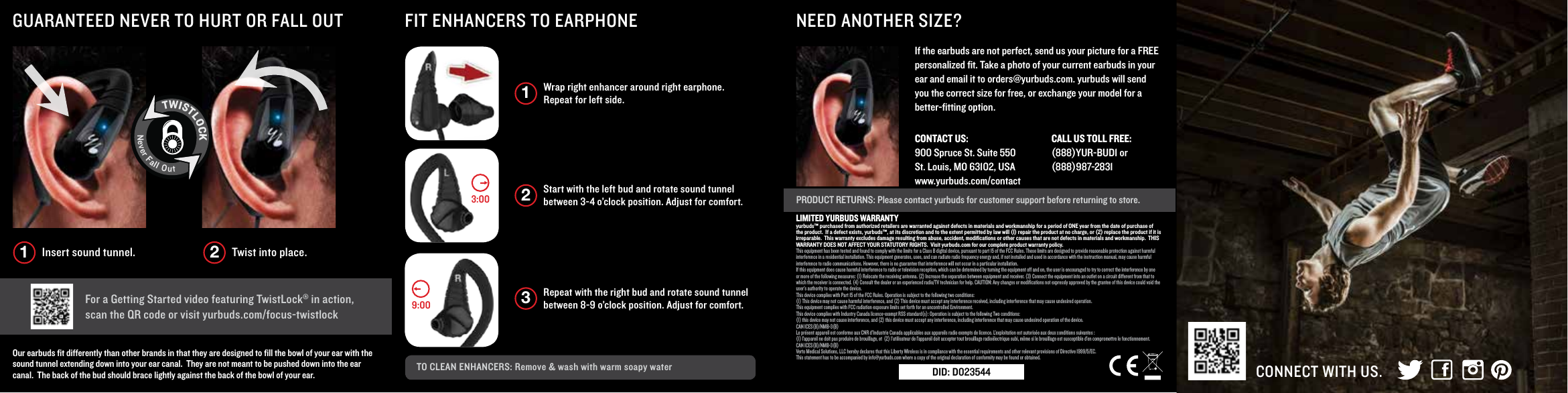 Wrap right enhancer around right earphone. Repeat for left side. 1Start with the left bud and rotate sound tunnel between 3-4 o&rsquo;clock position. Adjust for comfort. 2Repeat with the right bud and rotate sound tunnel between 8-9 o&rsquo;clock position. Adjust for comfort. 3TO CLEAN ENHANCERS: Remove &amp; wash with warm soapy water CONNECT WITH US.PRODUCT RETURNS: Please contact yurbuds for customer support before returning to store.NEED ANOTHER SIZE?FIT ENHANCERS TO EARPHONEGUARANTEED NEVER TO HURT OR FALL OUT For a Getting Started video featuring TwistLock&reg; in action, scan the QR code or visit yurbuds.com/focus-twistlockOur earbuds ﬁt differently than other brands in that they are designed to ﬁll the bowl of your ear with the sound tunnel extending down into your ear canal.  They are not meant to be pushed down into the ear canal.  The back of the bud should brace lightly against the back of the bowl of your ear.If the earbuds are not perfect, send us your picture for a FREE personalized ﬁt. Take a photo of your current earbuds in your ear and email it to orders@yurbuds.com. yurbuds will send you the correct size for free, or exchange your model for a better-ﬁtting option.9:003:00Insert sound tunnel. Twist into place.1 2TWISTLOCKNeverFallOutCONTACT US:    900 Spruce St. Suite 550St. Louis, MO 63102, USAwww.yurbuds.com/contact CALL US TOLL FREE:    (888)YUR-BUD1 or (888)987-2831LIMITED YURBUDS WARRANTYyurbuds&trade; purchased from authorized retailers are warranted against defects in materials and workmanship for a period of ONE year from the date of purchase of the product.  If a defect exists, yurbuds&trade;, at its discretion and to the extent permitted by law will (I) repair the product at no charge, or (2) replace the product if it is irreparable.  This warranty excludes damage resulting from abuse, accident, modiﬁcations or other causes that are not defects in materials and workmanship.  THIS WARRANTY DOES NOT AFFECT YOUR STATUTORY RIGHTS.  Visit yurbuds.com for our complete product warranty policy.This equipment has been tested and found to comply with the limits for a Class B digital device, pursuant to part 15 of the FCC Rules. These limits are designed to provide reasonable protection against harmful interference in a residential installation. This equipment generates, uses, and can radiate radio frequency energy and, if not installed and used in accordance with the instruction manual, may cause harmfulinterference to radio communications. However, there is no guarantee that interference will not occur in a particular installation.If this equipment does cause harmful interference to radio or television reception, which can be determined by turning the equipment off and on, the user is encouraged to try to correct the interference by one or more of the following measures: (1) Relocate the receiving antenna. (2) Increase the separation between equipment and receiver. (3) Connect the equipment into an outlet on a circuit different from that to which the receiver is connected. (4) Consult the dealer or an experienced radio/TV technician for help. CAUTION: Any changes or modiﬁcations not expressly approved by the grantee of this device could void the user&rsquo;s authority to operate the device.This device complies with Part 15 of the FCC Rules. Operation is subject to the following two conditions:(1) This device may not cause harmful interference, and (2) This device must accept any interference received, including interference that may cause undesired operation. This equipment complies with FCC radiation exposure limits set forth for an uncontrolled Environment.This device complies with Industry Canada licence-exempt RSS standard(s): Operation is subject to the following Two conditions:(1) this device may not cause interference, and (2) this device must accept any interference, including interference that may cause undesired operation of the device.CAN ICES(B)/NMB-3(B)Le pr&eacute;sent appareil est conforme aux CNR d&rsquo;Industrie Canada applicables aux appareils radio exempts de licence. L&rsquo;exploitation est autoris&eacute;e aux deux conditions suivantes :(1) l&rsquo;appareil ne doit pas produire de brouillage, et  (2) l&rsquo;utilisateur de l&rsquo;appareil doit accepter tout brouillage radio&eacute;lectrique subi, m&ecirc;me si le brouillage est susceptible d&rsquo;en compromettre le fonctionnement.CAN ICES(B)/NMB-3(B)Verto Medical Solutions, LLC hereby declares that this Liberty Wireless is in compliance with the essential requirements and other relevant provisions of Directive 1999/5/EC.  This statement has to be accompanied by info@yurbuds.com where a copy of the original declaration of conformity may be found or obtained.DID: D023544