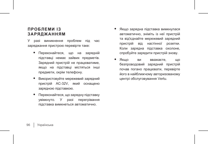 Українська96ПРОБЛЕМИ ІЗ ЗАРЯДЖАННЯМУ  разі  виникнення  проблем  під  час заряджання пристрою перевірте таке:• Переконайтеся,  що  на  зарядній підставці  немає  зайвих  предметів. Зарядний пристрій не працюватиме, якщо  на  підставці  містяться  інші предмети, окрім телефону.• Використовуйте мережевий зарядний пристрій  AC-32V,  який  оснащено зарядною підставкою.• Переконайтеся, що зарядну підставку увімкнуто.  У  разі  перегрівання підставка вимкнеться автоматично. • Якщо зарядна підставка вимкнулася автоматично,  зніміть  із  неї  пристрій та  від&apos;єднайте  мережевий  зарядний пристрій  від  настінної  розетки. Коли  зарядна  підставка  охолоне, спробуйте зарядити пристрій знову.• Якщо  ви  вважаєте,  що безпроводовий  зарядний  пристрій почав  погано  працювати,  перевірте його в найближчому авторизованому центрі обслуговування Vertu.