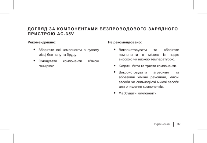 Українська97ДОГЛЯД ЗА КОМПОНЕНТАМИ БЕЗПРОВОДОВОГО ЗАРЯДНОГО ПРИСТРОЮ AC-35VРекомендовано:• Зберігати  всі  компоненти  в  сухому місці без пилу та бруду.• Очищувати  компоненти  м&apos;якою ганчіркою. Не рекомендовано:• Використовувати  та  зберігати компоненти  в  місцях  із  надто високою чи низкою температурою.• Кидати, бити та трясти компоненти.• Використовувати  агресивні  та абразивні  хімічні  речовини,  миючі засоби чи сильнодіючі миючі засоби для очищення компонентів.• Фарбувати компоненти.