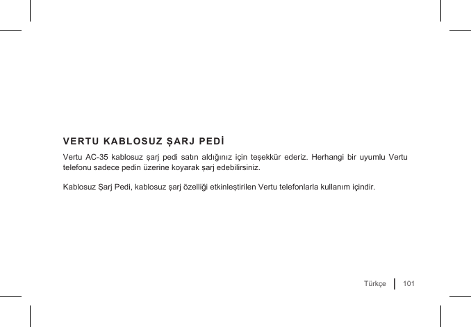101TürkçeVERTU KABLOSUZ ŞARJ PEDİVertu  AC-35  kablosuz  şarj  pedi satın  aldığınız için  teşekkür  ederiz. Herhangi  bir uyumlu  Vertu telefonu sadece pedin üzerine koyarak şarj edebilirsiniz. Kablosuz Şarj Pedi, kablosuz şarj özelliği etkinleştirilen Vertu telefonlarla kullanım içindir.