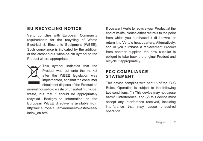 7EnglishEU RECYCLING NOTICEVertu complies with European Community requirements for the recycling of Waste Electrical  &amp;  Electronic  Equipment  (WEEE). Such compliance is indicated by the addition of the crossed-out wheeled-bin symbol to the Product where appropriate. This symbol indicates that the Product was put onto the market after the WEEE legislation was implemented, and that the consumer should not dispose of the Product as normal household waste or unsorted municipal waste, but that it should be appropriately recycled. Background information on the European WEEE directive is available from http://ec.europa.eu/environment/waste/weee/index_en.htm.If you want Vertu to recycle your Product at the end of its life, please either return it to the point from  which  you  purchased  it  (if  known),  or return it to Vertu’s headquarters. Alternatively, should you purchase a replacement Product from another supplier, the new supplier is obliged to take back the original Product and recycle it appropriately. FCC COMPLIANCE STATEMENTThis device complies with part 15 of the FCC Rules. Operation is subject to the following two conditions: (1) This device may not cause harmful interference, and (2) this device must accept any interference received, including interference that may cause undesired operation. 