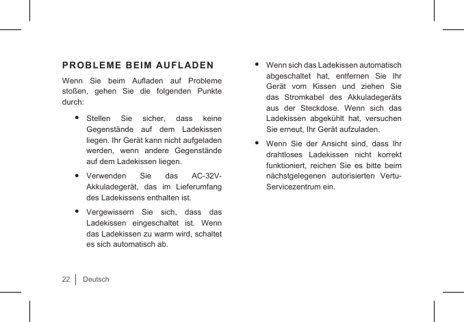 22DeutschPROBLEME BEIM AUFLADENWenn  Sie  beim  Auaden  auf  Probleme stoßen, gehen Sie die folgenden Punkte durch:• Stellen Sie sicher, dass keine Gegenstände auf dem Ladekissen liegen. Ihr Gerät kann nicht aufgeladen werden, wenn andere Gegenstände auf dem Ladekissen liegen.• Verwenden Sie das AC-32V-Akkuladegerät, das im Lieferumfang des Ladekissens enthalten ist.• Vergewissern Sie sich, dass das Ladekissen eingeschaltet ist. Wenn das Ladekissen zu warm wird, schaltet es sich automatisch ab. • Wenn sich das Ladekissen automatisch abgeschaltet hat, entfernen Sie Ihr Gerät  vom  Kissen  und  ziehen  Sie das Stromkabel des Akkuladegeräts aus der Steckdose. Wenn sich das Ladekissen abgekühlt hat, versuchen Sie erneut, Ihr Gerät aufzuladen.• Wenn Sie der Ansicht sind, dass Ihr drahtloses Ladekissen nicht korrekt funktioniert, reichen Sie es bitte beim nächstgelegenen autorisierten Vertu-Servicezentrum ein.