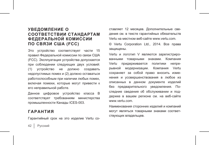 42РусскийУВЕДОМЛЕНИЕ О СООТВЕТСТВИИ СТАНДАРТАМ ФЕДЕРАЛЬНОЙ КОМИССИИ ПО СВЯЗИ США (FCC)Это  устройство  соответствует  части  15 правил Федеральной комиссии по связи США (FCC). Эксплуатация устройства допускается при  соблюдении  следующих  двух  условий: (1)  устройство  не  должно  создавать недопустимых помех и (2) должно оставаться работоспособным при наличии любых помех, включая  помехи,  которые  могут  привести  к его неправильной работе. Данное  цифровое  устройство  класса  B соответствует  требованиям  министерства промышленности Канады ICES-003. ГАРАНТИЯГарантийный  срок  на  это  изделие  Vertu  со-ставляет  12  месяцев.  Дополнительные  све-дения см. в тексте гарантийных обязательств Vertu на местном веб-сайте www.vertu.com.©  Vertu  Corporation  Ltd.,  2014.  Все  права защищены.Vertu  и  логотип  V  являются  зарегистриро-ванными  товарными  знаками.  Компания Vertu  придерживается  политики  непре-рывной  модернизации.  Компания  Vertu сохраняет  за  собой  право  вносить  изме-нения  и  усовершенствования  в  любое  из описанных  в  данном  документе  изделий без  предварительного  уведомления.  По-следние  сведения  об  обслуживании  и  под-держке  в  вашем  регионе  см.  на  веб-сайте  www.vertu.com. Наименования сторонних изделий и компаний могут  являться  товарными  знаками  соответ-ствующих владельцев.