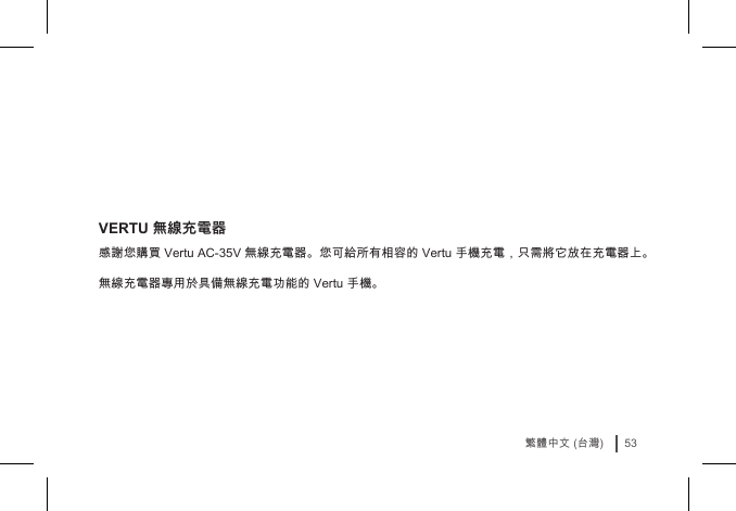 53繁體中文 (台灣)VERTU 無線充電器感謝您購買 Vertu AC-35V 無線充電器。您可給所有相容的 Vertu 手機充電，只需將它放在充電器上。 無線充電器專用於具備無線充電功能的 Vertu 手機。