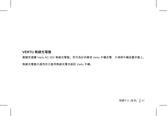 61繁體中文 (香港)VERTU 無線充電墊謝謝您選購 Vertu AC-35V 無線充電墊。您可為任何兼容 Vertu 手機充電，只須將手機放置於墊上。 無線充電墊只適用於已啟用無線充電功能的 Vertu 手機。