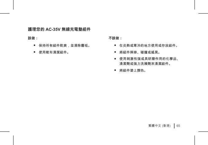 65繁體中文 (香港)護理您的 AC-35V 無線充電墊組件該做：• 保持所有組件乾爽，並清除塵垢。• 使用軟布清潔組件。 不該做：• 在炎熱或寒冷的地方使用或存放組件。• 將組件摔掉、碰撞或搖晃。• 使用刺激性強或具研磨作用的化學品、清潔劑或強力洗滌劑來清潔組件。• 將組件塗上顏色。