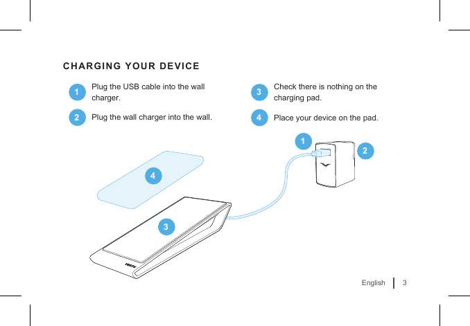 3EnglishCHARGING YOUR DEVICE1Plug the USB cable into the wall charger.2Plug the wall charger into the wall.14233Check there is nothing on the charging pad.4Place your device on the pad.