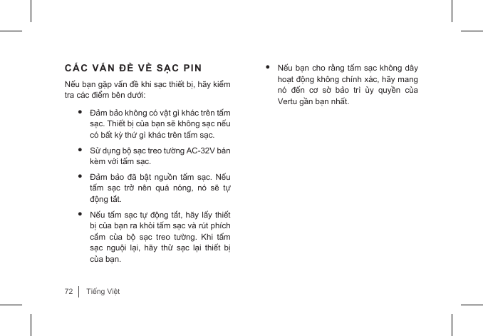 72Tiếng ViệtCÁC VẤN ĐỀ VỀ SẠC PINNếu bạn gặp vấn đề khi sạc thiết bị, hãy kiểm tra các điểm bên dưới:• Đảm bảo không có vật gì khác trên tấm sạc. Thiết bị của bạn sẽ không sạc nếu có bất kỳ thứ gì khác trên tấm sạc.• Sử dụng bộ sạc treo tường AC-32V bán kèm với tấm sạc.• Đảm bảo  đã  bật nguồn  tấm  sạc. Nếu tấm  sạc  trở  nên  quá  nóng,  nó  sẽ  tự động tắt. • Nếu tấm sạc tự động tắt, hãy lấy thiết bị của bạn ra khỏi tấm sạc và rút phích cắm  của  bộ  sạc  treo  tường.  Khi  tấm sạc  nguội  lại,  hãy  thử  sạc  lại  thiết  bị của bạn.• Nếu bạn cho rằng tấm sạc không dây hoạt động không chính xác, hãy mang nó  đến  cơ  sở  bảo  trì  ủy  quyền  của Vertu gần bạn nhất.