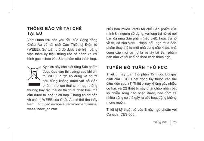 75Tiếng ViệtTHÔNG BÁO VỀ TÁI CHẾ TẠI EUVertu  tuân  thủ  các  yêu  cầu  của  Cộng  đồng Châu  Âu  về  tái  chế  Các  Thiết  bị  Điện  tử (WEEE). Sự tuân thủ đó được thể hiện bằng việc  thêm  ký  hiệu thùng  rác có  bánh xe  với hình gạch chéo vào Sản phẩm nếu thích hợp. Ký hiệu này cho biết rằng Sản phẩm được đưa vào thị trường sau khi chỉ thị  WEEE  được  áp  dụng  và  người tiêu  dùng  không  được  vứt  bỏ  Sản phẩm như  rác thải sinh hoạt thông thường hay rác thải đô thị chưa phân loại, mà cần được tái chế thích hợp. Thông tin cơ bản về chỉ thị WEEE của Châu Âu có thể tìm thấy trên  http://ec.europa.eu/environment/waste/weee/index_en.htm.Nếu  bạn  muốn  Vertu  tái  chế  Sản  phẩm của mình khi ngừng sử dụng, vui lòng trả nó về nơi bạn đã mua Sản phẩm (nếu biết), hoặc trả nó về trụ sở của Vertu. Hoặc, nếu bạn mua Sản phẩm thay thế từ một nhà cung cấp khác, nhà cung  cấp  mới  có  nghĩa  vụ  lấy lại  Sản  phẩm ban đầu và tái chế nó theo cách thích hợp.TUYÊN BỐ TUÂN THỦ FCCThiết  bị  này  tuân  thủ  phần  15  thuộc  Bộ  quy định  của  FCC.  Hoạt  động tùy  thuộc vào  hai điều kiện sau: (1) Thiết bị này không gây nhiễu có hại, và (2) thiết bị này phải chấp nhận bất kỳ  nhiễu  sóng  nào  nhận  được,  bao  gồm  cả nhiễu sóng có thể gây ra các hoạt động không mong muốn. Thiết bị kỹ thuật số Lớp B này hợp chuẩn với Canada ICES-003. 