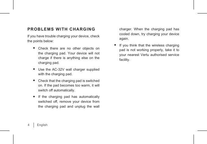 4EnglishPROBLEMS WITH CHARGINGIf you have trouble charging your device, check the points below:• Check there are no other objects on the charging pad. Your device will not charge if there is anything else on the charging pad.• Use the AC-32V wall charger supplied with the charging pad.• Check that the charging pad is switched on. If the pad becomes too warm, it will switch o automatically. • If the charging pad has automatically switched  o,  remove  your  device  from the charging pad and unplug the wall charger. When the charging pad has cooled down, try charging your device again.• If you think that the wireless charging pad is not working properly, take it to your nearest Vertu authorised service facility.