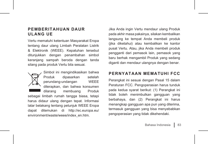 83Bahasa IndonesiaPEMBERITAHUAN DAUR ULANG UEVertu mematuhi ketentuan Masyarakat Eropa tentang daur ulang Limbah Peralatan Listrik &amp;  Elektronik  (WEEE).  Kepatuhan  tersebut ditunjukkan dengan penambahan simbol keranjang sampah beroda dengan tanda silang pada produk Vertu bila sesuai. Simbol ini mengindikasikan bahwa Produk dipasarkan setelah perundang-undangan WEEE diterapkan, dan bahwa konsumen dilarang membuang Produk sebagai limbah rumah tangga biasa, tetapi harus didaur ulang dengan tepat. Informasi latar belakang tentang petunjuk WEEE Eropa dapat ditemukan di http://ec.europa.eu/environment/waste/weee/index_en.htm.Jika Anda ingin Vertu mendaur ulang Produk pada akhir masa pakainya, silakan kembalikan langsung ke tempat Anda membeli produk (jika  diketahui)  atau  kembalikan  ke  kantor pusat Vertu. Atau, jika Anda membeli produk pengganti dari pemasok lain, pemasok yang baru berhak mengambil Produk yang sedang diganti dan mendaur ulangnya dengan benar.PERNYATAAN MEMATUHI FCCPerangkat ini sesuai dengan Pasal 15 dalam Peraturan FCC. Pengoperasian harus tunduk pada  kedua  syarat  berikut:  (1)  Perangkat ini tidak boleh menimbulkan gangguan yang berbahaya,  dan  (2)  Perangkat  ini  harus menangkap gangguan apa pun yang diterima, termasuk gangguan yang bisa menyebabkan pengoperasian yang tidak dikehendaki. 