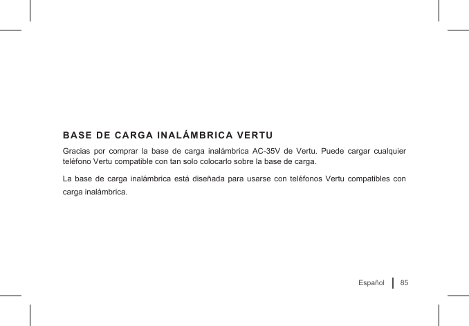 85EspañolBASE DE CARGA INALÁMBRICA VERTUGracias por comprar la base de carga inalámbrica AC-35V de Vertu. Puede cargar cualquier teléfono Vertu compatible con tan solo colocarlo sobre la base de carga. La base de carga inalámbrica está diseñada para usarse con teléfonos Vertu compatibles con carga inalámbrica.