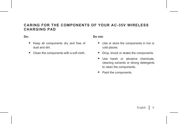 5EnglishCARING FOR THE COMPONENTS OF YOUR AC-35V WIRELESS CHARGING PADDo:• Keep all components dry and free of dust and dirt.• Clean the components with a soft cloth. Do not:• Use or store the components in hot or cold places.• Drop, knock or shake the components.• Use harsh or abrasive chemicals, cleaning solvents or strong detergents to clean the components.• Paint the components.