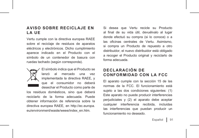 91EspañolAVISO SOBRE RECICLAJE EN LA UEVertu cumple con la directiva europea RAEE sobre el reciclaje de residuos de aparatos eléctricos y electrónicos. Dicho cumplimiento aparece indicado en el Producto con el símbolo  de  un  contenedor  de  basura  con ruedas tachado (según corresponda). El símbolo indica que el Producto se lanzó  al  mercado  una  vez implementada la directiva RAEE, y que el consumidor no deberá desechar el Producto como parte de los residuos domésticos, sino que deberá reciclarlo de la forma adecuada. Puede obtener  información  de  referencia  sobre  la directiva europea RAEE, en http://ec.europa.eu/environment/waste/weee/index_en.htm.Si desea que Vertu recicle su Producto al  nal  de  su  vida  útil,  devuélvalo  al  lugar donde  efectuó  su  compra  (si  lo  conoce)  o  a las  ocinas  centrales  de  Vertu.  Asimismo, si compra un Producto de repuesto a otro distribuidor, el nuevo distribuidor está obligado a recoger el Producto original y reciclarlo de forma adecuada.DECLARACIÓN DE CONFORMIDAD CON LA FCCEl  aparato  cumple  con  la  sección  15  de  las normas de la FCC. El funcionamiento está sujeto  a  las  dos  condiciones  siguientes:  (1) Este aparato no puede producir interferencias perjudiciales  y  (2)  el  aparato  debe  aceptar cualquier interferencia recibida, incluidas las interferencias que puedan producir un funcionamiento no deseado. 