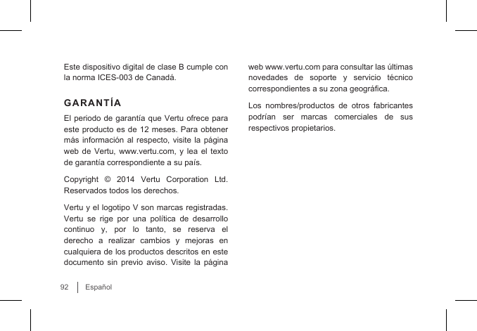 92EspañolEste dispositivo digital de clase B cumple con la norma ICES-003 de Canadá. GARANTÍAEl periodo de garantía que Vertu ofrece para este producto es de 12 meses. Para obtener más información  al respecto,  visite la  página web de Vertu, www.vertu.com, y lea el texto de garantía correspondiente a su país.Copyright © 2014 Vertu Corporation Ltd. Reservados todos los derechos.Vertu y el logotipo V son marcas registradas. Vertu  se  rige  por  una  política  de  desarrollo continuo y, por lo tanto, se reserva el derecho  a  realizar  cambios  y  mejoras  en cualquiera de los productos descritos en este documento sin previo aviso. Visite la página web www.vertu.com para consultar las últimas novedades de soporte y servicio técnico correspondientes a su zona geográca. Los nombres/productos de otros fabricantes podrían  ser  marcas  comerciales  de  sus respectivos propietarios.