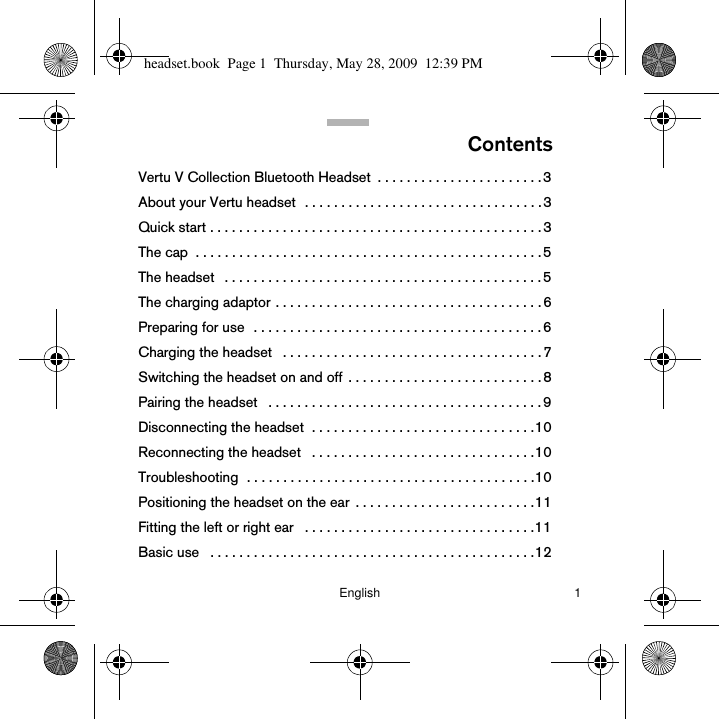 English 1ContentsVertu V Collection Bluetooth Headset  . . . . . . . . . . . . . . . . . . . . . . . 3About your Vertu headset  . . . . . . . . . . . . . . . . . . . . . . . . . . . . . . . . . 3Quick start . . . . . . . . . . . . . . . . . . . . . . . . . . . . . . . . . . . . . . . . . . . . . . 3The cap  . . . . . . . . . . . . . . . . . . . . . . . . . . . . . . . . . . . . . . . . . . . . . . . .5The headset   . . . . . . . . . . . . . . . . . . . . . . . . . . . . . . . . . . . . . . . . . . . . 5The charging adaptor . . . . . . . . . . . . . . . . . . . . . . . . . . . . . . . . . . . . . 6Preparing for use  . . . . . . . . . . . . . . . . . . . . . . . . . . . . . . . . . . . . . . . . 6Charging the headset   . . . . . . . . . . . . . . . . . . . . . . . . . . . . . . . . . . . . 7Switching the headset on and off  . . . . . . . . . . . . . . . . . . . . . . . . . . . 8Pairing the headset   . . . . . . . . . . . . . . . . . . . . . . . . . . . . . . . . . . . . . . 9Disconnecting the headset  . . . . . . . . . . . . . . . . . . . . . . . . . . . . . . .10Reconnecting the headset   . . . . . . . . . . . . . . . . . . . . . . . . . . . . . . .10Troubleshooting  . . . . . . . . . . . . . . . . . . . . . . . . . . . . . . . . . . . . . . . .10Positioning the headset on the ear  . . . . . . . . . . . . . . . . . . . . . . . . .11Fitting the left or right ear   . . . . . . . . . . . . . . . . . . . . . . . . . . . . . . . .11Basic use   . . . . . . . . . . . . . . . . . . . . . . . . . . . . . . . . . . . . . . . . . . . . .12headset.book  Page 1  Thursday, May 28, 2009  12:39 PM
