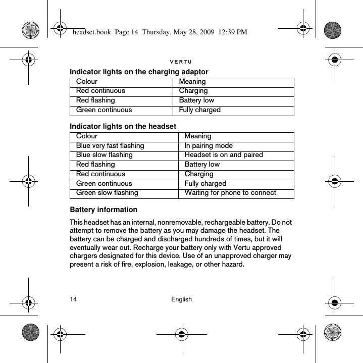 14 EnglishIndicator lights on the charging adaptorIndicator lights on the headsetBattery information This headset has an internal, nonremovable, rechargeable battery. Do not attempt to remove the battery as you may damage the headset. The battery can be charged and discharged hundreds of times, but it will eventually wear out. Recharge your battery only with Vertu approved chargers designated for this device. Use of an unapproved charger may present a risk of fire, explosion, leakage, or other hazard. Colour MeaningRed continuous ChargingRed flashing Battery lowGreen continuous Fully chargedColour MeaningBlue very fast flashing In pairing modeBlue slow flashing Headset is on and pairedRed flashing Battery lowRed continuous ChargingGreen continuous Fully chargedGreen slow flashing Waiting for phone to connectheadset.book  Page 14  Thursday, May 28, 2009  12:39 PM