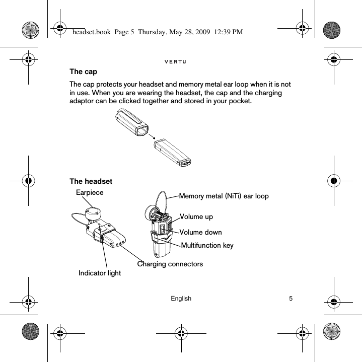 English 5The capThe cap protects your headset and memory metal ear loop when it is not in use. When you are wearing the headset, the cap and the charging adaptor can be clicked together and stored in your pocket.The headsetEarpiece Memory metal (NiTi) ear loopVolume upVolume downCharging connectorsIndicator lightMultifunction keyheadset.book  Page 5  Thursday, May 28, 2009  12:39 PM