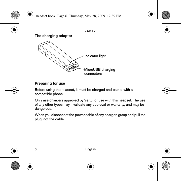 6 EnglishThe charging adaptorPreparing for useBefore using the headset, it must be charged and paired with a compatible phone. Only use chargers approved by Vertu for use with this headset. The use of any other types may invalidate any approval or warranty, and may be dangerous.  When you disconnect the power cable of any charger, grasp and pull the plug, not the cable.  Indicator lightMicroUSB charging connectorsheadset.book  Page 6  Thursday, May 28, 2009  12:39 PM