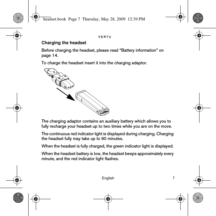 English 7Charging the headsetBefore charging the headset, please read “Battery information” on page 14.To charge the headset insert it into the charging adaptor.The charging adaptor contains an auxiliary battery which allows you to fully recharge your headset up to two times while you are on the move. The continuous red indicator light is displayed during charging. Charging the headset fully may take up to 90 minutes. When the headset is fully charged, the green indicator light is displayed. When the headset battery is low, the headset beeps approximately every minute, and the red indicator light flashes.headset.book  Page 7  Thursday, May 28, 2009  12:39 PM