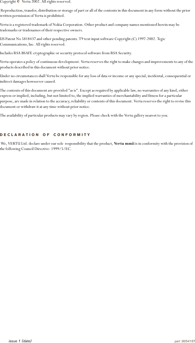 Copyright © Vertu 2002. All rights reserved. Reproduction, transfer, distribution or storage of part or all of the contents in this document in any form without the prior written permission of Vertu is prohibited.Vertu is a registered trademark of Nokia Corporation. Other product and company names mentioned herein may be trademarks or tradenames of their respective owners.US Patent No 5818437 and other pending patents. T9 text input software Copyright (C) 1997-2002. Tegic Communications, Inc. All rights reserved.Includes RSA BSAFE cryptographic or security protocol software from RSA Security.Vertu operates a policy of continuous development. Vertu reserves the right to make changes and improvements to any of the products described in this document without prior notice.Under no circumstances shall Vertu be responsible for any loss of data or income or any special, incidental, consequential or indirect damages howsoever caused.The contents of this document are provided &quot;as is&quot;. Except as required by applicable law, no warranties of any kind, either express or implied, including, but not limited to, the implied warranties of merchantability and fitness for a particular purpose, are made in relation to the accuracy, reliability or contents of this document. Vertu reserves the right to revise this document or withdraw it at any time without prior notice.The availability of particular products may vary by region. Please check with the Vertu gallery nearest to you.DECLARATION OF CONFORMITY We, VERTU Ltd. declare under our sole  responsibility that the product, Ver tu  m mii is in conformity with the provision of the following Council Directive: 1999/5/EC.issue 1 (date) part :9354167