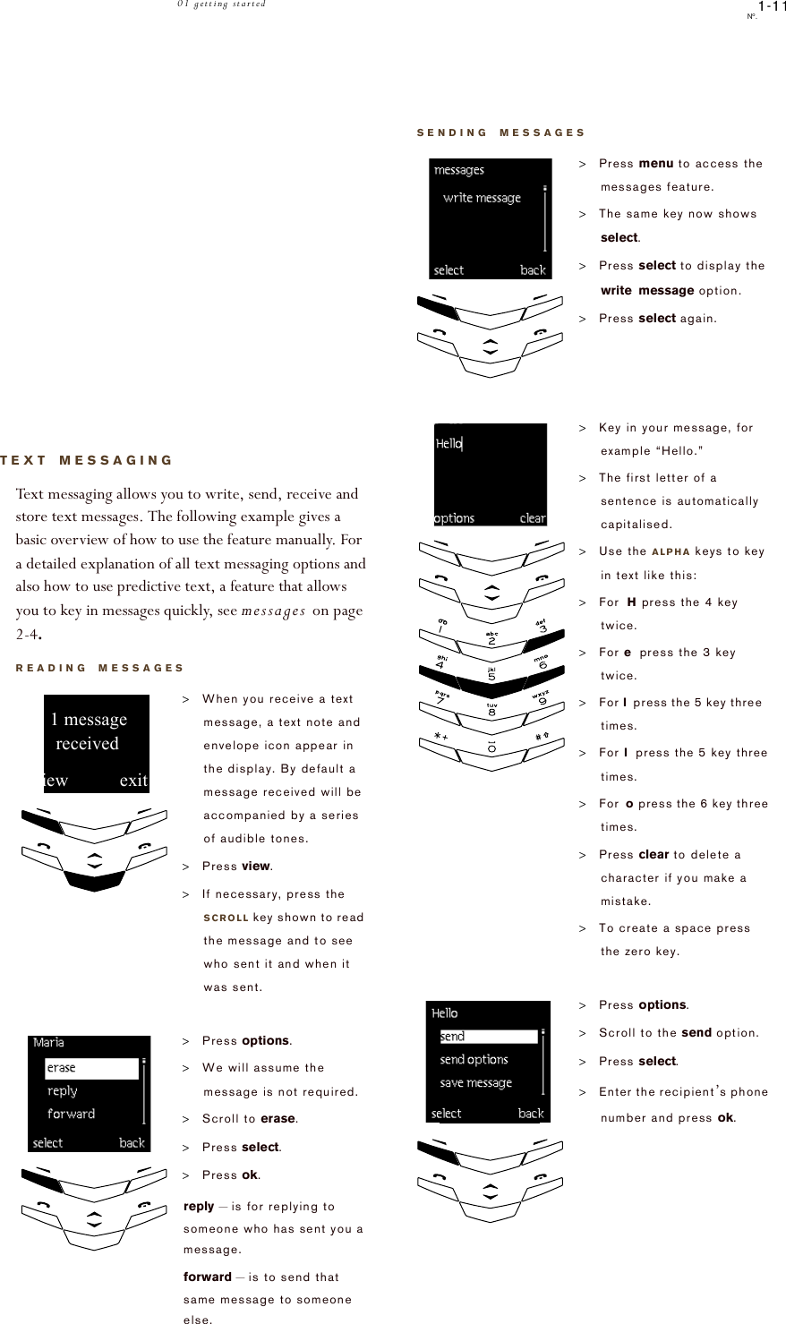 1-11No.01 getting startedTEXT MESSAGINGText messaging allows you to write, send, receive and store text messages. The following example gives a basic overview of how to use the feature manually. For a detailed explanation of all text messaging options and also how to use predictive text, a feature that allows you to key in messages quickly, see messages on page 2-4.READING MESSAGES&gt;When you receive a text message, a text note and envelope icon appear in the display. By default a message received will be accompanied by a series of audible tones. &gt;Press view.&gt;If necessary, press the SCROLL key shown to read the message and to see who sent it and when it was sent. &gt;Press options.&gt;We will assume the message is not required.&gt;Scroll to erase.&gt;Press select.&gt;Press ok.reply – is for replying to someone who has sent you a message.forward – is to send that same message to someone else.view!!!!!!!!!!!exitreceived!!1!message!!!!!!!!!!!!!!!!!!!!erase!!SENDING MESSAGES&gt;Press menu to access the messages feature.&gt;The same key now shows select. &gt;Press select to display the write message option.&gt;Press select again. &gt;Key in your message, for example “Hello.”&gt;The first letter of a sentence is automatically capitalised.&gt;Use the ALPHA keys to key in text like this:&gt;For H press the 4 key twice.                         &gt;For e press the 3 key twice.                        &gt;For l press the 5 key three   times.                     &gt;For l press the 5 key three times.                      &gt;For o press the 6 key three times.                    &gt;Press clear to delete a character if you make a mistake.&gt;To create a space press the zero key.&gt;Press options.&gt;Scroll to the send option.&gt;Press select.&gt;Enter the recipient’s phone number and press ok.!!!!!!!!!Hello  options          clearo           !!!!!!!!