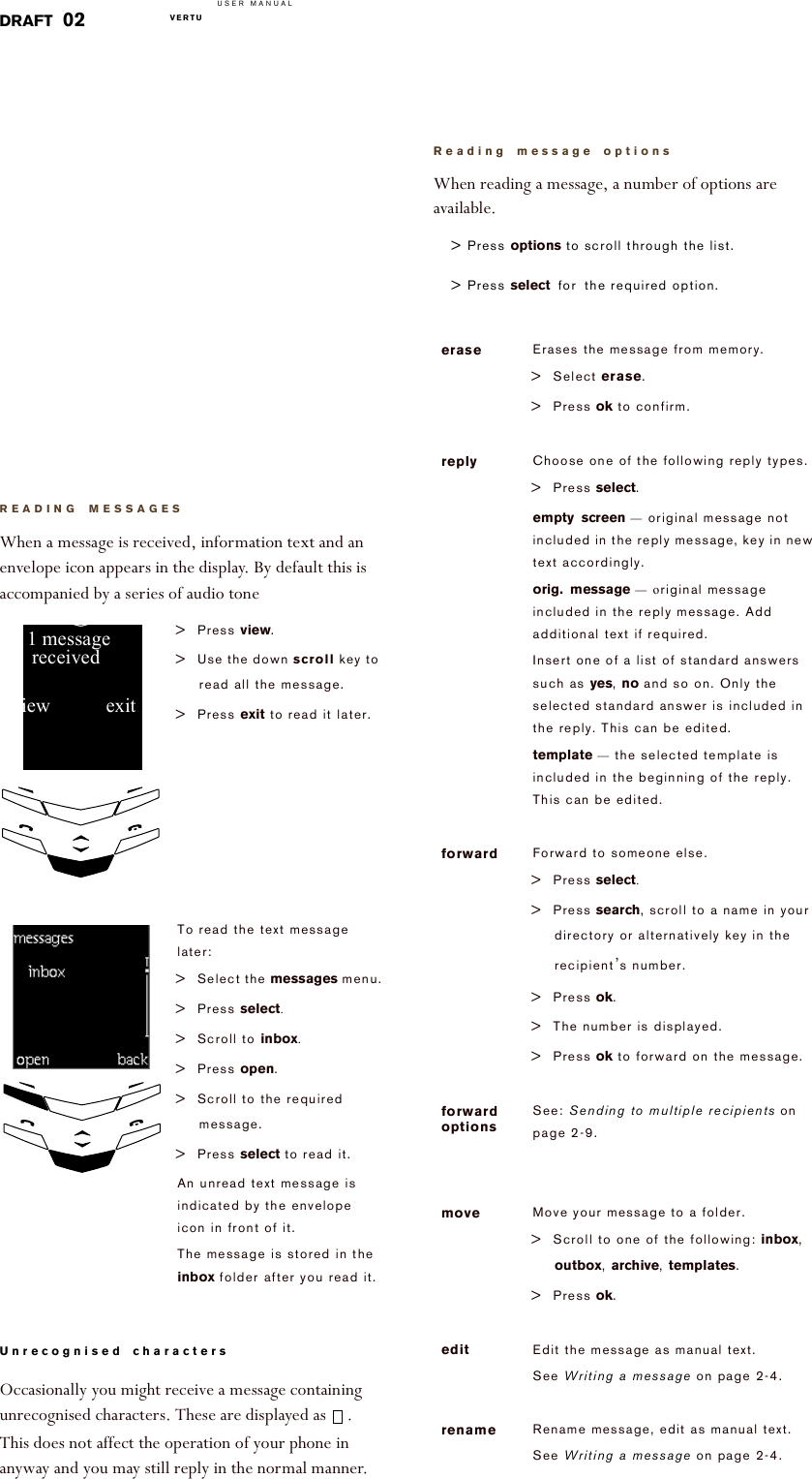 USER MANUALVERTU  DRAFT 02READING MESSAGESWhen a message is received, information text and an envelope icon appears in the display. By default this is accompanied by a series of audio toneUnrecognised charactersOccasionally you might receive a message containing unrecognised characters. These are displayed as  . This does not affect the operation of your phone in anyway and you may still reply in the normal manner. &gt; Press view. &gt; Use the down scroll key to read all the message.&gt; Press exit to read it later.To read the text message later:&gt; Select the messages menu.&gt; Press select.&gt; Scroll to inbox.&gt; Press open. &gt; Scroll to the required message.&gt; Press select!to read it. An unread text message is indicated by the envelope icon in front of it. The message is stored in the inbox folder after you read it.view!!!!!!!!!!!exit!1!messagereceived!!!!Open!!!!!!Back!Inbox!Reading message optionsWhen reading a message, a number of options are available.&gt; Press options!to scroll through the list.&gt; Press select for the required option. erase Erases the message from memory.&gt; Select erase.&gt; Press ok to confirm.reply Choose one of the following reply types.&gt; Press select.empty screen — original message not included in the reply message, key in new text accordingly.orig. message —!original message included in the reply message. Add additional text if required.Insert one of a list of standard answers such as yes, no and so on. Only the selected standard answer is included in the reply. This can be edited. template — the selected template is included in the beginning of the reply. This can be edited.forward Forward to someone else.&gt; Press select. &gt; Press search, scroll to a name in your directory or alternatively key in the recipient’s number.&gt; Press ok.&gt; The number is displayed.&gt; Press ok to forward on the message.forward optionsSee: Sending to multiple recipients on page 2-9.move Move your message to a folder.&gt; Scroll to one of the following: inbox, outbox, archive, templates.&gt; Press ok.edit Edit the message as manual text. See Writing a message on page 2-4.rename Rename message, edit as manual text.See Writing a message on page 2-4.