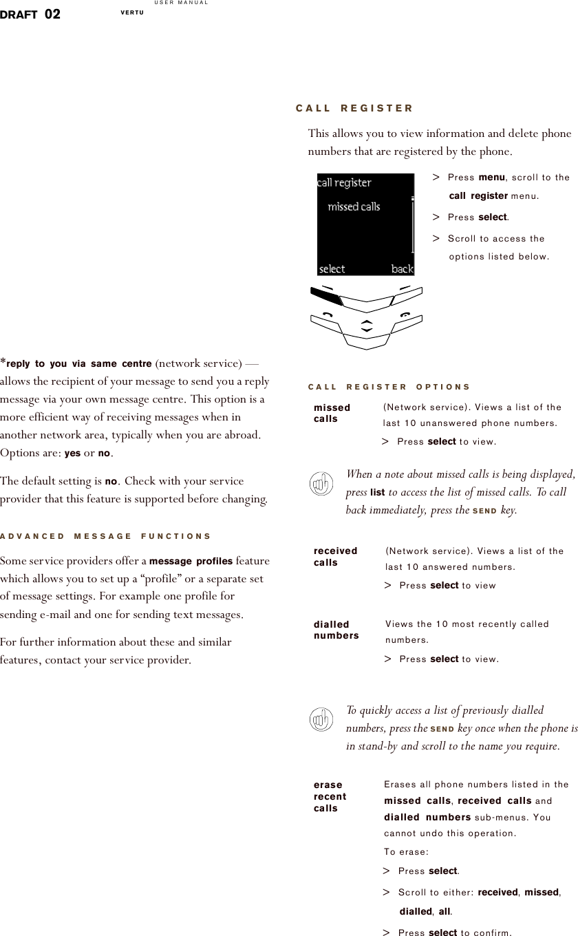 USER MANUALVERTU  DRAFT 02*reply to you via same centre (network service) — allows the recipient of your message to send you a reply message via your own message centre. This option is a more efficient way of receiving messages when in another network area, typically when you are abroad. Options are: yes or no. The default setting is no. Check with your service provider that this feature is supported before changing.ADVANCED MESSAGE FUNCTIONSSome service providers offer a message profiles feature which allows you to set up a “profile” or a separate set of message settings. For example one profile for sending e-mail and one for sending text messages.For further information about these and similar features, contact your service provider. CALL REGISTERThis allows you to view information and delete phone numbers that are registered by the phone.CALL REGISTER OPTIONSWhen a note about missed calls is being displayed, press list to access the list of missed calls. To call back immediately, press the SEND key.To quickly access a list of previously dialled numbers, press the SEND key once when the phone is in stand-by and scroll to the name you require.&gt; Press menu, scroll to the call register menu.&gt; Press select.&gt; Scroll to access the options listed below.missed calls(Network service). Views a list of the last 10 unanswered phone numbers.&gt; Press select to view.received calls(Network service). Views a list of the last 10 answered numbers.&gt;Press select to viewdialled numbersViews the 10 most recently called numbers.&gt;Press select to view.erase recent callsErases all phone numbers listed in the missed calls, received calls and dialled numbers sub-menus. You cannot undo this operation.To erase:&gt; Press select.&gt; Scroll to either: received, missed, dialled, all.&gt; Press select to confirm.!select!!!!!!!!!back!Send!M issed!calls