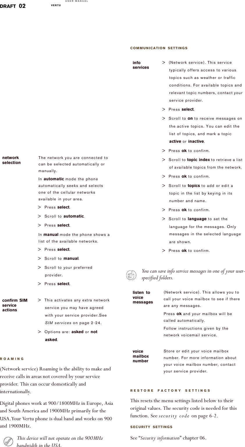 USER MANUALVERTU  DRAFT 02ROAMING(Network service) Roaming is the ability to make and receive calls in areas not covered by your service provider. This can occur domestically and internationally.Digital phones work at 900/1800MHz in Europe, Asia and South America and 1900MHz primarily for the USA.Your Vertu phone is dual band and works on 900 and 1900MHz.This device will not operate on the 900MHz bandwidth in the USA.network selectionThe network you are connected to can be selected automatically or manually.In automatic mode the phone automatically seeks and selects one of the cellular networks available in your area.&gt; Press select. &gt; Scroll to automatic.&gt; Press select.In manual mode the phone shows a list of the available networks.&gt; Press select. &gt; Scroll to manual.&gt; Scroll to your preferred provider.&gt; Press select.confirm SIM service actions&gt; This activates any extra network service you may have agreed with your service provider.See SIM services on page 2-24.&gt; Options are: asked or not asked. COMMUNICATION SETTINGSYou can save info service messages in one of your user-specified folders.RESTORE FACTORY SETTINGS This resets the menu settings listed below to their original values. The security code is needed for this function. See security code on page 6-2. SECURITY SETTINGSSee “Security information” chapter 06.info services&gt; (Network service). This service typically offers access to various topics such as weather or traffic conditions. For available topics and relevant topic numbers, contact your service provider. &gt;Press select.&gt; Scroll to on to receive messages on the active topics. You can edit the list of topics, and mark a topic active or inactive.&gt;Press ok to confirm.&gt; Scroll to topic index to retrieve a list of available topics from the network. &gt;Press ok to confirm.&gt; Scroll to topics to add or edit a topic in the list by keying in its number and name.&gt;Press ok to confirm.&gt; Scroll to language to set the language for the messages. Only messages in the selected language are shown. &gt;Press ok to confirm.listen to voice messages(Network service). This allows you to call your voice mailbox to see if there are any messages.Press ok and your mailbox will be called automatically.Follow instructions given by the networkvoicemail service.voice mailbox numberStore or edit your voice mailbox number. For more information about your voice mailbox number, contact your service provider.