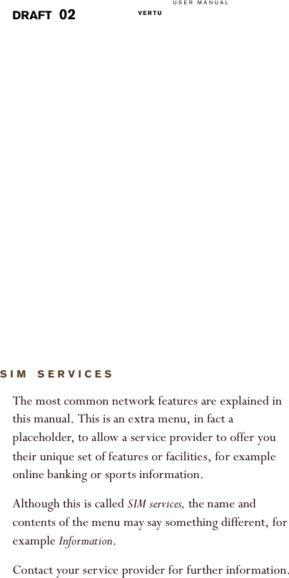 USER MANUALVERTU  DRAFT 02SIM SERVICESThe most common network features are explained in this manual. This is an extra menu, in fact a placeholder, to allow a service provider to offer you their unique set of features or facilities, for example online banking or sports information.Although this is called SIM services, the name and contents of the menu may say something different, for example Information.Contact your service provider for further information.