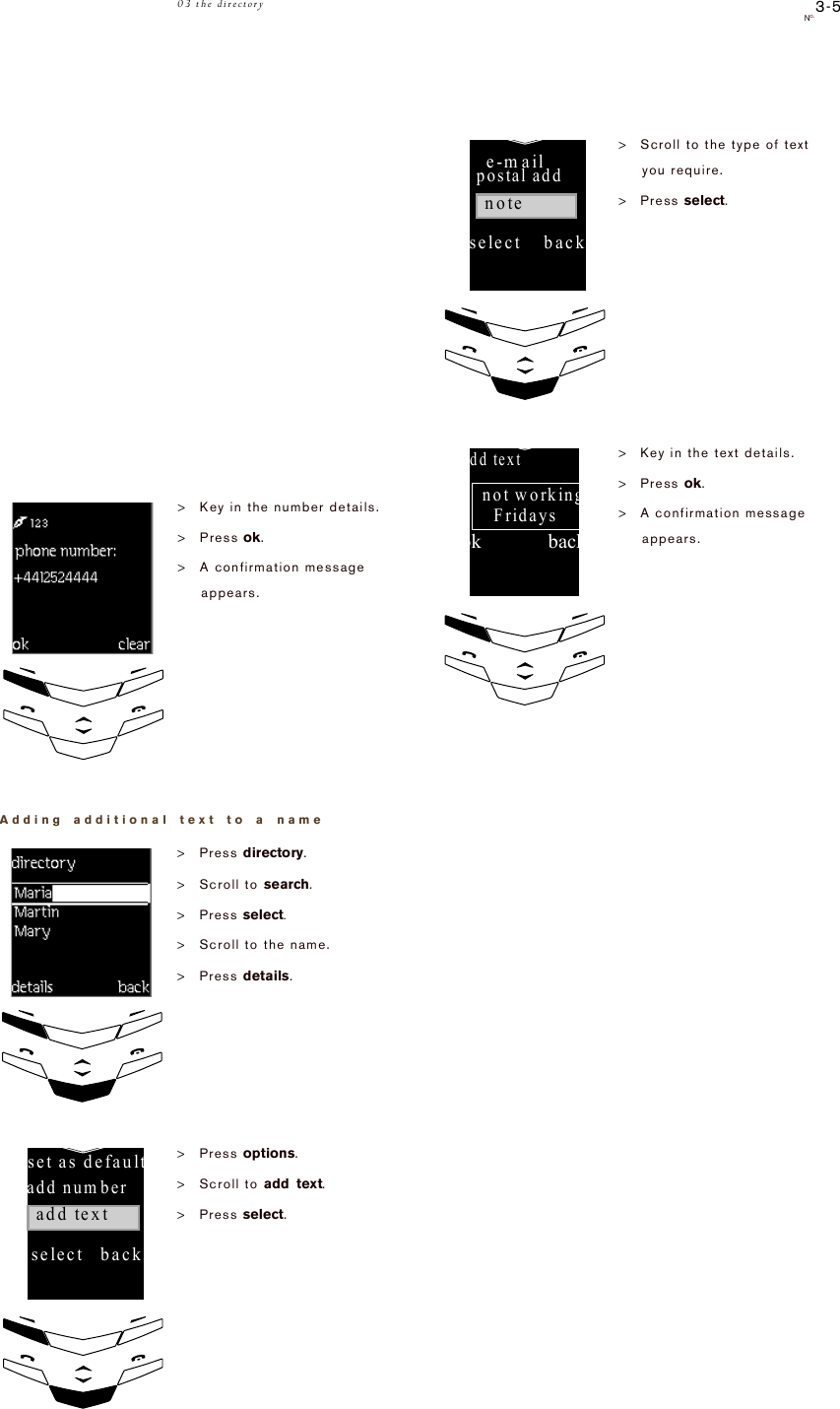 3-5No.03 the directoryAdding additional text to a name&gt;Key in the number details.&gt;Press ok.&gt;A confirmation message appears.&gt;Press directory.&gt;Scroll to search.&gt;Press select.&gt;Scroll to the name.&gt;Press details.&gt;Press options.&gt;Scroll to add text.&gt;Press select.ok!!!!!!!!!!!!!!back!phone!number01700!3421!mary!!!!!!!maria!m artin!!!!details!!!back!!!!set!as!default!!!!!!add!number!!!add!text!!!!!!select!!!back&gt;Scroll to the type of text you require. &gt;Press select.&gt;Key in the text details.&gt;Press ok.&gt;A confirmation message appears.!e-mail!!!!!!!postal!add!note!!!select!!!!backok!!!!!!!!!!!!!back!add!textnot!working!Fridays