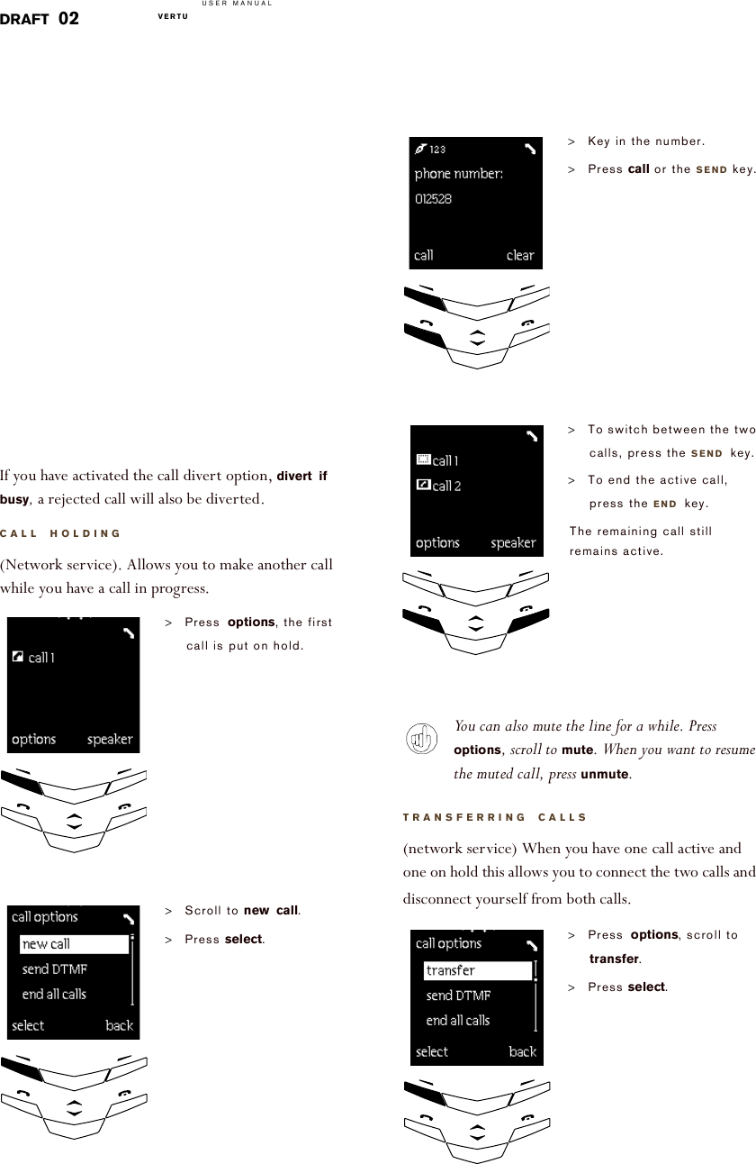 USER MANUALVERTU  DRAFT 02If you have activated the call divert option, divert if busy, a rejected call will also be diverted.CALL HOLDING(Network service). Allows you to make another call while you have a call in progress.&gt;Press options, the first call is put on hold.&gt;Scroll to new call.&gt;Press select.!!!!!!!!!!!!!You can also mute the line for a while. Press options, scroll to mute. When you want to resume the muted call, press unmute.TRANSFERRING CALLS(network service) When you have one call active and one on hold this allows you to connect the two calls and disconnect yourself from both calls.&gt;Key in the number.&gt;Press call or the SEND key.&gt;To switch between the two calls, press the SEND key.&gt;To end the active call, press the END key.The remaining call still remains active.&gt;Press options, scroll to transfer.&gt;Press select.!!!!!!!!!!!!!!!!!!