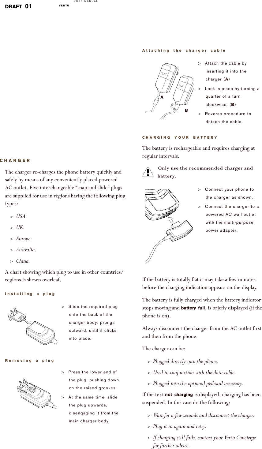 USER MANUALVERTU  DRAFT 01CHARGERThe charger re-charges the phone battery quickly and safely by means of any conveniently placed powered AC outlet. Five interchangeable “snap and slide” plugs are supplied for use in regions having the following plug types:&gt;USA.&gt;UK.&gt;Europe.&gt;Australia.&gt;China.A chart showing which plug to use in other countries/regions is shown overleaf.   Installing a plug!Removing a plug&gt;Slide the required plug onto the back of the charger body, prongs outward, until it clicks into place.&gt;Press the lower end of the plug, pushing down on the raised grooves. &gt;At the same time, slide the plug upwards, disengaging it from the main charger body.Attaching the charger cableCHARGING YOUR BATTERYThe battery is rechargeable and requires charging at regular intervals. Only use the recommended charger and battery.If the battery is totally flat it may take a few minutes before the charging indication appears on the display.The battery is fully charged when the battery indicator stops moving and battery full, is briefly displayed (if the phone is on).Always disconnect the charger from the AC outlet first and then from the phone.The charger can be:&gt;Plugged directly into the phone. &gt;Used in conjunction with the data cable.&gt;Plugged into the optional pedestal accessory.If the text not charging is displayed, charging has been suspended. In this case do the following:&gt;Wait for a few seconds and disconnect the charger.&gt;Plug it in again and retry.&gt;If charging still fails, contact your Vertu Concierge for further advice. &gt;Attach the cable by inserting it into the charger (A)&gt;Lock in place by turning a quarter of a turn clockwise. (B)&gt;Reverse procedure to detach the cable. &gt;Connect your phone to the charger as shown.&gt;Connect the charger to a powered AC wall outlet with the multi-purpose power adapter.AB