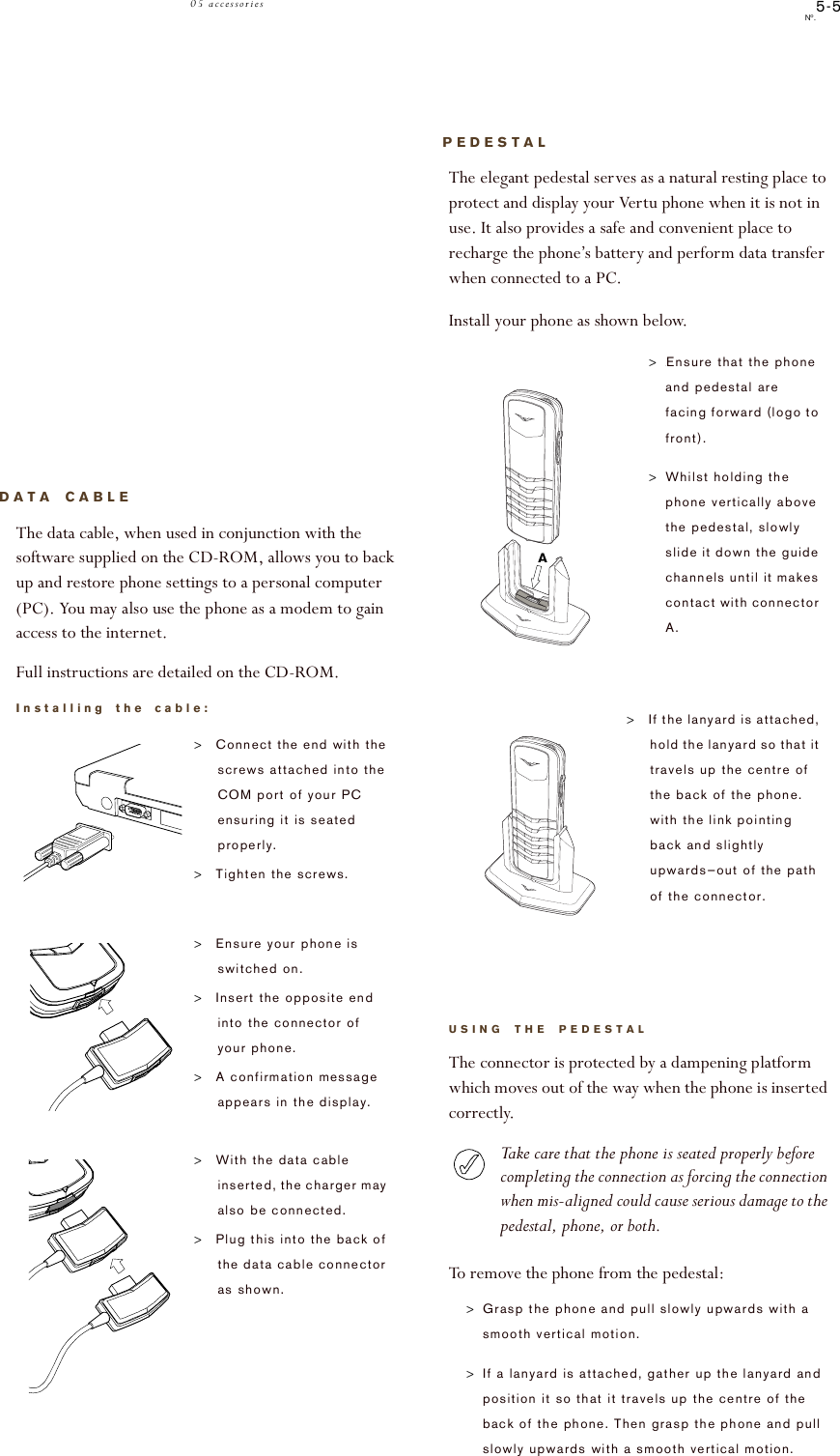 5-5No.05 accessoriesDATA CABLEThe data cable, when used in conjunction with the software supplied on the CD-ROM, allows you to back up and restore phone settings to a personal computer (PC). You may also use the phone as a modem to gain access to the internet. Full instructions are detailed on the CD-ROM.Installing the cable:&gt;Connect the end with the screws attached into the COM port of your PC ensuring it is seated properly. &gt;Tighten the screws.&gt;Ensure your phone is switched on.&gt;Insert the opposite end into the connector of your phone. &gt;A confirmation message appears in the display.&gt;With the data cable inserted, the charger may also be connected.&gt;Plug this into the back of the data cable connector as shown. PEDESTALThe elegant pedestal serves as a natural resting place to protect and display your Vertu phone when it is not in use. It also provides a safe and convenient place to recharge the phone’s battery and perform data transfer when connected to a PC.Install your phone as shown below.USING THE PEDESTALThe connector is protected by a dampening platform which moves out of the way when the phone is inserted correctly. Take care that the phone is seated properly before completing the connection as forcing the connection when mis-aligned could cause serious damage to the pedestal, phone, or both.To remove the phone from the pedestal:&gt;Grasp the phone and pull slowly upwards with a smooth vertical motion. &gt;If a lanyard is attached, gather up the lanyard and position it so that it travels up the centre of the back of the phone. Then grasp the phone and pull slowly upwards with a smooth vertical motion.&gt;.Ensure that the phone and pedestal are facing forward (logo to front).&gt;Whilst holding the phone vertically above the pedestal, slowly slide it down the guide channels until it makes contact with connector A. &gt;If the lanyard is attached, hold the lanyard so that it travels up the centre of the back of the phone. with the link pointing back and slightly upwards—out of the path of the connector. A