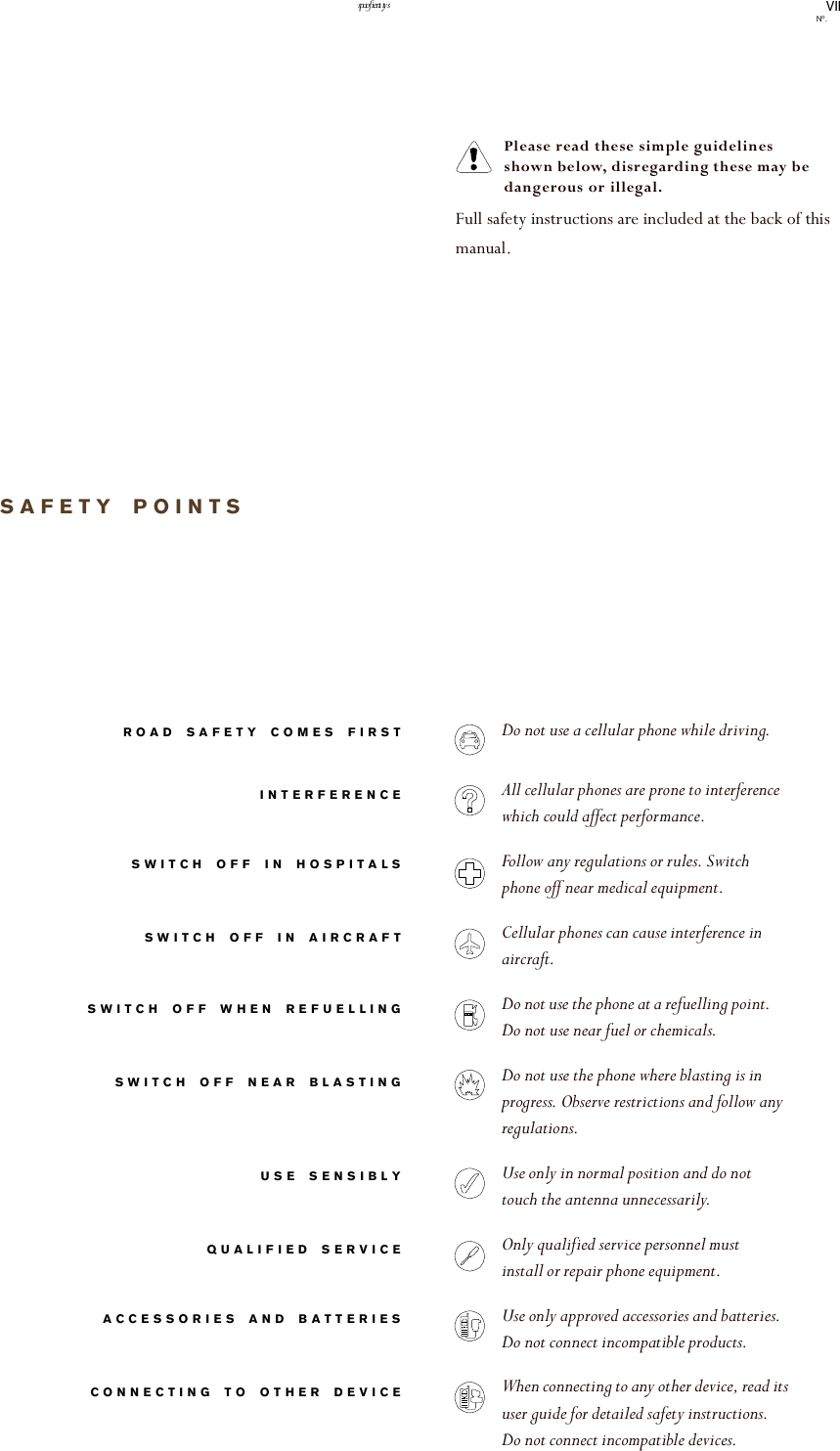VIINo.safety pointsSAFETY POINTSROAD SAFETY COMES FIRSTINTERFERENCESWITCH OFF IN HOSPITALSSWITCH OFF IN AIRCRAFTSWITCH OFF WHEN REFUELLINGSWITCH OFF NEAR BLASTINGUSE SENSIBLYQUALIFIED SERVICEACCESSORIES AND BATTERIESCONNECTING TO OTHER DEVICEPlease read these simple guidelines shown below, disregarding these may be dangerous or illegal.Full safety instructions are included at the back of this manual.Do not use a cellular phone while driving.All cellular phones are prone to interference which could affect performance.Follow any regulations or rules. Switch phone off near medical equipment.Cellular phones can cause interference in aircraft.Do not use the phone at a refuelling point. Do not use near fuel or chemicals.Do not use the phone where blasting is in progress. Observe restrictions and follow any regulations.Use only in normal position and do not touch the antenna unnecessarily. Only qualified service personnel must install or repair phone equipment.Use only approved accessories and batteries. Do not connect incompatible products.When connecting to any other device, read its user guide for detailed safety instructions.    Do not connect incompatible devices.